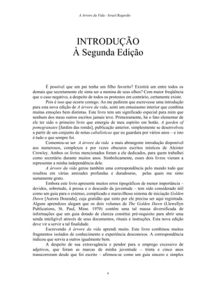 A Arvore da Vida - Israel Regardie
INTRODUÇÃO
À Segunda Edição
É possível que um pai tenha um filho favorito? Existirá um entre todos os
demais que secretamente ele sinta ser a menina de seus olhos? Com maior freqüência
que o caso negativo, a despeito de todos os protestos em contrário, certamente existe.
Pois é isso que ocorre comigo. Ao me pedirem que escrevesse uma introdução
para esta nova edição de A árvore da vida, senti um entusiasmo interior que combina
muitas emoções bem distintas. Este livro tem um significado especial para mim que
nenhum dos meus outros escritos jamais teve. Primeiramente, há o fato elementar de
ele ter sido o primeiro livro que emergiu de meu espírito em botão. A garden of
pomegranates [Jardim das romãs], publicação anterior, simplesmente se desenvolveu
a partir de um conjunto de notas cabalísticas que eu guardara por vários anos – e isto
é tudo o que sempre foi.
Comentou-se ser A árvore da vida a mais abrangente introdução disponível
aos numerosos, complexos e por vezes obscuros escritos místicos de Aleister
Crowley. Ambos os livros mencionados foram a ele dedicados, para quem trabalhei
como secretário durante muitos anos. Simbolicamente, esses dois livros vieram a
representar a minha independência dele.
A árvore da vida gerou também uma correspondência pelo mundo todo que
resultou em várias amizades profundas e duradouras, pelas quais me sinto
sumamente grato.
Embora este livro apresente muitos erros tipográficos de menor importância –
devidos, sobretudo, à pressa e o descuido da juventude – tem sido considerado útil
como um guia para o extenso, complicado e maravilhoso sistema de iniciação Golden
Dawn [Aurora Dourada], cuja gratidão que sinto por ele precisa ser aqui registrada.
Alguns aprendizes alegam que os dois volumes de The Golden Dawn (Llewellyn
Publications, St. Paul, Minn. 1970) contêm uma tal massa diversificada de
informações que um guia dotado de clareza constitui pré-requisito para abrir uma
senda inteligível através de seus documentos, rituais e instruções. Esta nova edição
deve vir a servir a tal finalidade.
Escrevendo A árvore da vida aprendi muito. Este livro combinou muitos
fragmentos isolados de conhecimento e experiência desconexos. A correspondência
indicou que serviu a outros igualmente bem.
A despeito de sua extravagância e pendor para o emprego excessivo de
adjetivos, que foram as marcas de minha juventude – trinta e cinco anos
transcorreram desde que foi escrito – afirmou-se como um guia sincero e simples
x
 