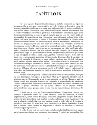 A Arvore da Vida - Israel Regardie
CAPÍTULO IX
Há vários aspectos do procedimento mágico no trabalho cerimonial que é preciso
considerar. Que o som, por exemplo, detém um poder criativo ou formativo, isto é há
muito reconhecido e conhecido pela maior parte da humanidade. O mantra dos hindus e
seus efeitos sobre o cérebro bem como sobre as ramificações nervosas do corpo têm sido
o assunto reiterado de considerável quantidade de experimentos científicos e leigos. Uma
teoria racional referente ao mantra sagrado sustenta que sua ação no cérebro pode ser
comparada à de uma roda que gira celeremente e por cujos raios nenhum objeto pode
passar. Afirma-se que quando o mantra é firmemente estabelecido e o cérebro tenha
absorvido automaticamente sua tonalidade fluida, todos os pensamentos, até mesmo o do
mantra, são projetados para fora, e na mente esvaziada de todo conteúdo a experiência
mística pode acontecer. Há uma outra teoria sustentada por outras escolas de ocultismo
que afirma que a vibração estabelecida por um mantra possui um efeito purificador sobre
toda a constituição humana; que por meio de sua ação vibratória os elementos mais
grosseiros do corpo são gradativamente expelidos, um processo de purificação que ocorre
e afeta não apenas o corpo de carne, sangue, cérebro e terminais nervosos como também
tanto o corpo de luz quanto a completa estrutura mental dentro da esfera de sua ação. Na
admirável biografia de Milarepa, o iogue budista, publicada pela Oxford University
Press, existe a seguinte nota de pé de página: “De acordo com a escola Mantrayana está
associada a cada objeto e elemento da natureza... uma taxa particular de vibração. Se essa
for conhecida, formulada num mantra e utilizada habilmente por um iogue aprimorada,
como era Milarepa, afirma-se ser capaz de impelir as divindades menores e elementais à
aparição e as divindades superiores a emitir telepaticamente sua divina influência em
raios de graça.”
Sustenta-se em magia que a vibração de certos nomes divinos conduz à produção
de seus fenômenos psicológicos e espirituais. “Por quê?” pergunta Blavatsky em A
doutrina secreta. Respondendo à sua própria pergunta ela afirma: “Porque a palavra
falada possui uma potência desconhecida, insuspeita e desacreditada dos modernos
‘sábios’. Porque som e ritmo estão estreitamente relacionados aos quatro elementos dos
antigos, e porque certamente esta ou aquela vibração no ar desperta poderes
correspondentes, sendo que essa união produz bons ou maus resultados, dependendo do
caso”.
A lenda que se refere ao Tetragrammaton hebraico é interessante. Aquele que
conhece a pronúncia correta de YHVH, chamado Shem ha-Mephoresh, o Nome
impronunciável, detém o meio de destruir o universo, seu próprio universo particular e
arremessar essa consciência individual ao samadhi. Ademais, a teoria mágica assevera
que a vibração estabelecida pela voz humana possui o poder não só de moldar a
substância plástica da luz astral sob várias configurações e formas dependendo de seu
tom e volume, como também de impulsionar a atenção de entidades e essências
metafísicas para aquele molde.
O poder do som pode ser comprovado com absoluta facilidade por meio de alguns
experimentos superficiais, mas sumamente interessantes. O proferir do monossílabo Om
92
 