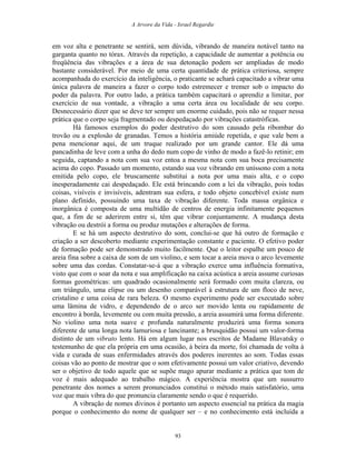 A Arvore da Vida - Israel Regardie
em voz alta e penetrante se sentirá, sem dúvida, vibrando de maneira notável tanto na
garganta quanto no tórax. Através da repetição, a capacidade de aumentar a potência ou
freqüência das vibrações e a área de sua detonação podem ser ampliadas de modo
bastante considerável. Por meio de uma certa quantidade de prática criteriosa, sempre
acompanhada do exercício da inteligência, o praticante se achará capacitado a vibrar uma
única palavra de maneira a fazer o corpo todo estremecer e tremer sob o impacto do
poder da palavra. Por outro lado, a prática também capacitará o aprendiz a limitar, por
exercício de sua vontade, a vibração a uma certa área ou localidade de seu corpo.
Desnecessário dizer que se deve ter sempre um enorme cuidado, pois não se requer nessa
prática que o corpo seja fragmentado ou despedaçado por vibrações catastróficas.
Há famosos exemplos do poder destrutivo do som causado pela ribombar do
trovão ou a explosão de granadas. Temos a história amiúde repetida, e que vale bem a
pena mencionar aqui, de um truque realizado por um grande cantor. Ele dá uma
pancadinha de leve com a unha do dedo num copo de vinho de modo a fazê-lo retinir; em
seguida, captando a nota com sua voz entoa a mesma nota com sua boca precisamente
acima do copo. Passado um momento, estando sua voz vibrando em uníssono com a nota
emitida pelo copo, ele bruscamente substitui a nota por uma mais alta, e o copo
inesperadamente cai despedaçado. Ele está brincando com a lei da vibração, pois todas
coisas, visíveis e invisíveis, adentram sua esfera, e todo objeto concebível existe num
plano definido, possuindo uma taxa de vibração diferente. Toda massa orgânica e
inorgânica é composta de uma multidão de centros de energia infinitamente pequenos
que, a fim de se aderirem entre si, têm que vibrar conjuntamente. A mudança desta
vibração ou destrói a forma ou produz mutações e alterações de forma.
E se há um aspecto destrutivo do som, conclui-se que há outro de formação e
criação a ser descoberto mediante experimentação constante e paciente. O efetivo poder
de formação pode ser demonstrado muito facilmente. Que o leitor espalhe um pouco de
areia fina sobre a caixa de som de um violino, e sem tocar a areia mova o arco levemente
sobre uma das cordas. Constatar-se-á que a vibração exerce uma influência formativa,
visto que com o soar da nota e sua amplificação na caixa acústica a areia assume curiosas
formas geométricas: um quadrado ocasionalmente será formado com muita clareza, ou
um triângulo, uma elipse ou um desenho comparável à estrutura de um floco de neve,
cristalino e uma coisa de rara beleza. O mesmo experimento pode ser executado sobre
uma lâmina de vidro, e dependendo de o arco ser movido lenta ou rapidamente de
encontro à borda, levemente ou com muita pressão, a areia assumirá uma forma diferente.
No violino uma nota suave e profunda naturalmente produzirá uma forma sonora
diferente de uma longa nota lamuriosa e lancinante; a brusquidão possui um valor-forma
distinto de um vibrato lento. Há em algum lugar nos escritos de Madame Blavatsky o
testemunho de que ela própria em uma ocasião, à beira da morte, foi chamada de volta à
vida e curada de suas enfermidades através dos poderes inerentes ao som. Todas essas
coisas vão ao ponto de mostrar que o som efetivamente possui um valor criativo, devendo
ser o objetivo de todo aquele que se supõe mago apurar mediante a prática que tom de
voz é mais adequado ao trabalho mágico. A experiência mostra que um sussurro
penetrante dos nomes a serem pronunciados constitui o método mais satisfatório, uma
voz que mais vibra do que pronuncia claramente sendo o que é requerido.
A vibração de nomes divinos é portanto um aspecto essencial na prática da magia
porque o conhecimento do nome de qualquer ser – e no conhecimento está incluída a
93
 