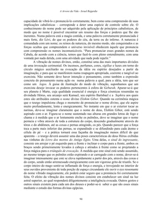 A Arvore da Vida - Israel Regardie
capacidade de vibrá-lo e pronunciá-lo corretamente, bem como uma compreensão de suas
implicações cabalísticas – corresponde a deter uma espécie de controle sobre ele. O
conhecimento do nome pode ser adquirido pela aplicação de princípios cabalísticos, de
modo que no nome é possível encontrar um resumo das forças e poderes que lhe são
inerentes. Numa palavra está a magia contida, e uma palavra corretamente pronunciada é
mais forte, diz Lévi, do que os poderes do céu, da terra ou do inferno. A natureza é
comandada com um nome; os reinos da natureza, do mesmo modo, são conquistados e as
forças ocultas que compreendem o universo invisível obedecem àquele que pronuncia
com compreensão os nomes incomunicáveis. “Para pronunciar esses grandes nomes da
Cabala, de acordo com a ciência, temos que fazê-lo com pleno entendimento, com uma
vontade por nada detida, com uma atividade que nada pode repelir.”
A vibração de nomes divinos, então, constitui uma das mais importantes divisões
de uma invocação cerimonial. Os incensos, perfumes, cores, sigillae e luzes em torno do
círculo mágico auxiliarão na evocação da idéia ou espírito desejados a partir da
imaginação, e para que se manifestem numa roupagem apropriada, coerente e tangível ao
exorcista. Não somente deve haver intenção e pensamento, como também a expressão
concreta do pensamento numa ação ou numa palavra a qual, para a idéia, tem que ser
como um logos. À guisa de ilustração do modo de vibração, suponhamos que um
exorcista deseje invocar os poderes pertencentes à esfera de Geburah. Apurar-se-á que
seu planeta é Marte, cuja qualidade essencial é energia e força cósmicas resumidas na
divindade Hórus, seu arcanjo será Kamael, seu espírito Bartsbael e a Sephira aos quais
estes são atribuídos ostenta o nome divino Elohim Gibor. Quando na cerimônia mágica
que o teurgo impulsiona chega o momento de pronunciar o nome divino, que ele aspire
muito profundamente, lenta e energicamente. No instante em que o ar exterior tocar as
narinas, deve-se imaginar claramente que o nome do deus, Elohim Gibor, está sendo
aspirado com o ar. Figura-se o nome sustentado nas alturas em grandes letras de fogo e
chama e à medida que o ar lentamente enche os pulmões, deve se imaginar que o nome
permeia e vibra através de toda a estrutura do corpo, descendo gradualmente através do
tórax e do abdômen, até as coxas e pernas atingindo, os pés. Quando parecer que a força
toca a parte mais inferior das pernas, se expandindo e se difundindo para cada átomo e
célula do pé – e a prática tornará essa façanha da imaginação menos difícil do que
aparenta – o teurgo deverá assumir uma das poses características do deus Hórus exibidas
nas vinhetas do Livro dos mortos do Antigo Egito. Uma delas, o sinal do ingressante,
consiste em arrojar o pé esquerdo para a frente e inclinar o corpo para a frente, ambos os
braços sendo primeiramente levados à cabeça e atirados à frente como se projetando a
força mágica para o triângulo de evocação. À medida que este sinal está sendo assumido,
ao mesmo tempo que os pulmões estão expirando o ar carregado com o nome, dever-se-á
imaginar intensamente que este se eleva rapidamente a partir dos pés, através das coxas e
do corpo, sendo então arremessado energicamente com um vigoroso grito de triunfo. Se o
corpo inteiro do mago sentir-se inflamado de força e energia, e trovejando no interior de
seus ouvidos proveniente de toda porção de espaço circundante ele ouvir o eco ressonante
do nome vibrado magicamente, ele poderá estar seguro que a pronúncia foi corretamente
feita. O efeito da vibração dos nomes divinos consiste em estabelecer um sinal na luz
astral superior, ao qual responderá diligentemente a inteligência evocada. Outros gestos e
outros sinais existem para cada um dos deuses e poder-se-á saber o que são esses sinais
mediante o estudo das formas divinas egípcias.
94
 