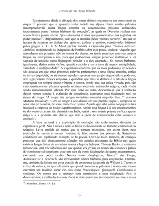 A Arvore da Vida - Israel Regardie
Estreitamente aliada à vibração dos nomes divinos encontra-se um outro ramo da
magia. É possível que o aprendiz tenha notado em alguns rituais muitas palavras
incompreensíveis numa língua estranha ou desconhecida, palavras conhecidas
tecnicamente como “nomes bárbaros de evocação”, as quais os Oráculos caldeus nos
aconselham a jamais alterar “pois são nomes divinos que possuem nos ritos sagrados um
poder inefável”. Originalmente, tudo que se entendia pelos “nomes bárbaros” era que se
tratava de palavras no dialeto dos egípcios, caldeus e assírios, considerados bárbaros
pelos gregos, e G. R. S. Mead prefere traduzir a expressão para “nomes nativos”.
Jâmblico, respondendo às indagações de Porfírio sobre esse ponto, declara: “Aqueles que
aprenderam em primeira mão os nomes dos deuses, os tendo mesclado com sua própria
língua, os entregaram a nós, para que pudéssemos sempre preservar inalterável a lei
sagrada da tradição numa linguagem peculiar e a eles adaptada... Os nomes bárbaros,
igualmente, detêm muita ênfase, grande concisão e participam de menos ambigüidade,
variedade e multiplicidade”. A experiência confirma que as mais poderosas invocações
são aquelas em que estão presentes palavras pertencentes a uma língua estranha, antiga
ou talvez esquecida; ou até mesmo aquelas expressas num jargão degenerado e, pode ser,
sem significação. Nesses conjuros, a qualidade que mais se destaca é o fato de a língua
empregada ser sempre muito vibrante e sonora, sendo esta sua única virtude, pois são
caracteristicamente eficazes quando recitadas mediante entonação mágica, cada sílaba
sendo cuidadosamente vibrada. Por uma razão ou outra, descobriu-se que a recitação
desses nomes conduz à exaltação da consciência, exercendo uma fascinação sutil na
mente do mago. “A magia dos antigos sacerdotes consistia naqueles dias...”, pensava
Madame Blavatsky, “...em se dirigir a seus deuses em sua própria língua... composta de
sons, não de palavras, de sons, números e figuras. Aquele que sabe como conjugar os três
invocará a resposta do poder superintendente. Assim essa língua é a dos encantamentos
ou dos mantras, como são chamados na Índia, sendo o som o mais potente e eficaz agente
mágico, e a primeira das chaves que abre a porta de comunicação entre mortais e
imortais”.
A base racional e a explicação da exaltação não estão muitos afastadas da
experiência geral. Não é única e nem se limita exclusivamente ao trabalho cerimonial ou
teúrgico. Lê-se amiúde de poetas que se tornam enlevados, por assim dizer, pela
repetição de versos e nomes rítmicos; de fato, muitos dos poemas de Swinburne
constituem um esplêndido exemplo de tal poesia. Ouve-se falar, também, de crianças
precoces que são singularmente afetadas por aquelas passagens da Bíblia nas quais
existem longas listas de estranhos nomes e lugares hebreus. Thomas Burke, o eminente
romancista, uma vez informou-me que quando era jovem, os nomes das cidades e países
do continente sul-americano atuavam para ele como fascinações de quase encantamento,
exercendo um poder oculto. Nomes como Antofagasta, Tuerra24
del Fuego,
Antanonoriva e Venezuela são efetivamente nomes bárbaros para conjuração. Lembro-
me, também, da leitura em certa ocasião de um poema da autoria de William J. Turner, o
crítico de música, no qual ele conta que quando menino as palavras e nomes mexicanos
exerciam um fascínio sobre ele, tais como Popocatapetl, Quexapetl, Chimborozo e
similares. Os nomes por si mesmos nada transmitem a uma imaginação fértil e
desenvolvida; a exaltação da consciência se deve quase que inteiramente ao ritmo e a sua
24
Ou melhor, Tierra. (N. T.)
95
 