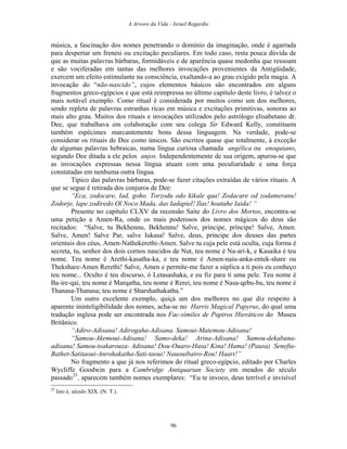 A Arvore da Vida - Israel Regardie
música, a fascinação dos nomes penetrando o domínio da imaginação, onde é agarrada
para despertar um frenesi ou excitação peculiares. Em todo caso, resta pouca dúvida de
que as muitas palavras bárbaras, formidáveis e de aparência quase medonha que ressoam
e são vociferadas em tantas das melhores invocações provenientes da Antigüidade,
exercem um efeito estimulante na consciência, exaltando-a ao grau exigido pela magia. A
invocação do “não-nascido”, cujos elementos básicos são encontrados em alguns
fragmentos greco-egípcios e que está reimpressa no último capítulo deste livro, é talvez o
mais notável exemplo. Como ritual é considerada por muitos como um dos melhores,
sendo repleta de palavras estranhas ricas em música e excitações primitivas, sonoras ao
mais alto grau. Muitos dos rituais e invocações utilizados pelo astrólogo elisabetano dr.
Dee, que trabalhava em colaboração com seu colega Sir Edward Kelly, constituem
também espécimes marcantemente bons dessa linguagem. Na verdade, pode-se
considerar os rituais de Dee como únicos. São escritos quase que totalmente, à exceção
de algumas palavras hebraicas, numa língua curiosa chamada angélica ou enoquiano,
segundo Dee ditada a ele pelos anjos. Independentemente de sua origem, apurou-se que
as invocações expressas nessa língua atuam com uma peculiaridade e uma força
constatadas em nenhuma outra língua.
Típico das palavras bárbaras, pode-se fazer citações extraídas de vários rituais. A
que se segue é retirada dos conjuros de Dee:
“Eca, zodocare, Iad, goho. Torzodu odo kikale qaa! Zodacare od zodameranu!
Zodorje, lape zodiredo Ol Noco Mada, das Iadapiel! Ilas! hoatahe Iaida! “
Presente no capítulo CLXV da recensão Saite do Livro dos Mortos, encontra-se
uma petição a Amen-Ra, onde os mais poderosos dos nomes mágicos do deus são
recitados: “Salve, tu Bekhennu, Bekhennu! Salve, príncipe, príncipe! Salve, Amen.
Salve, Amen! Salve Par, salve Iukasa! Salve, deus, príncipe dos deuses das partes
orientais dos céus, Amen-Nathekerethi-Amen. Salve tu cuja pele está oculta, cuja forma é
secreta, tu, senhor dos dois cornos nascidos de Nut, teu nome é Na-ari-k, e Kasaika é teu
nome. Teu nome é Arethi-kasatha-ka, e teu nome é Amen-naiu-anka-entek-share ou
Thekshare-Amen Rerethi! Salve, Amen e permite-me fazer a súplica a ti pois eu conheço
teu nome... Oculto é teu discurso, ó Letasashaka, e eu fiz para ti uma pele. Teu nome é
Ba-ire-qai, teu nome é Marqatha, teu nome é Rerei, teu nome é Nasa-qebu-bu, teu nome é
Thanasa-Thanasa; teu nome é Sharshathakatha.”
Um outro excelente exemplo, quiçá um dos melhores no que diz respeito à
aparente ininteligibilidade dos nomes, acha-se no Harris Magical Papyrus, do qual uma
tradução inglesa pode ser encontrada nos Fac-símiles de Papiros Hieráticos do Museu
Britânico.
“Adiro-Adisana! Adirogaha-Adisana. Samoui-Matemou-Adisana!
“Samou-Akemoui-Adisana! Samo-deka! Arina-Adisana! Samou-dekabana-
adisana! Samou-tsakarouza- Adisana! Dou-Ouaro-Hasa! Kina! Hama! (Pausa) Senefta-
Bathet-Satitaoui-Anrohakatha-Sati-taoui! Nauouibairo-Rou! Haari!”
No fragmento a que já nos referimos do ritual greco-egípcio, editado por Charles
Wycliffe Goodwin para a Cambridge Antiquarian Society em meados do século
passado25
, aparecem também nomes exemplares: “Eu te invoco, deus terrível e invisível
25
Isto é, século XIX. (N. T.).
96
 