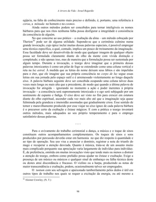 A Arvore da Vida - Israel Regardie
egípcia, na falta de conhecimento mais preciso e definido, é, portanto, uma referência à
coroa, a mônada no homem e no cosmos.
Ainda outros métodos podem ser concebidos para tornar inteligíveis os nomes
bárbaros para que nos ritos nenhuma falha possa desfigurar a integridade e consistência
da consciência de alguém.
No que concerne ao uso prático – a exaltação da alma – um método esboçado por
Therion26
pode ser de alguma utilidade. Supondo-se que a cerimônia culmine numa
grande invocação, cujo ápice inclui muitas dessas palavras especiais, é possível empregar
uma técnica específica, a qual, contudo, implica um pouco de treinamento da imaginação.
Essa faculdade deve ser desenvolvida de modo que qualquer imagem de qualquer objeto
possa ser formulada claramente diante do olho da mente com vívida distinção e
completude; e não apenas isso, mas de maneira que a formulação possa ser sustentada por
algum tempo. Durante a invocação, o teurgo deve imaginar que a primeira dessas
palavras intoxicantes é como um pilar de fogo se estendendo como uma coluna vertical e
reta na luz astral. À medida que as letras do nome deixam seus lábios e são impelidas
para o éter, que ele imagine que sua própria consciência no corpo de luz segue essas
letras em sua jornada pelo espaço sutil e é arremessado violentamente ao longo daquele
eixo. A palavra bárbara seguinte deve ser concebida ocupando uma coluna talvez duas
vezes mais longa ou mais alta que a precedente, de modo que quando a última palavra de
invocação for atingida – ignorando no momento a ação e poder inerentes à própria
invocação – a consciência será supremamente intoxicada e o ego será subjugado por um
sentimento de espanto e fadiga. O eixo deve ser visto no fim para crescer em estatura
diante do olho espiritual, ascender cada vez mais alto até que a imaginação seja quase
fulminada pela grandeza e imensidão assomadas que gradualmente criou. Esse sentido de
temor e maravilhamento produzido por esse viajar no eixo ígneo de cada palavra bárbara
é o precursor certo da exaltação e êxtase mágicos. E com a prática o teurgo inventará
outros métodos, mais adequados ao seu próprio temperamento e para o emprego
satisfatório dessas palavras.
– - –
Para o avivamento do trabalho cerimonial a dança, a música e o toque de sinos
constituem outros acompanhamentos complementares. Os toques de sinos e sons
produzidos por percussão deverão estar em harmonia no que diz respeito à quantidade e
ao tipo de operação. Seu uso visa a anunciar o domínio, registrar a nota do triunfo do
mago e recuperar a atenção desviada. Quanto à música, trata-se de um assunto muito
mais complicado porquanto sua apreciação varia largamente de indivíduo para indivíduo.
É, de preferência, omitida em muitas invocações visto que tende mais ou menos a distrair
a atenção do teurgo, embora como prelúdio possa ajudar no êxtase e exaltação. Exige a
presença de um músico ou músicos e qualquer sinal de embaraço ou falha técnica deste
ou destes atrai discordância e fracasso. O violino ou a harpa, produzindo as notas de
maior transcendência e exaltação, podem, ocasionalmente talvez ser empregados.
O tuntum com seu selvagem e apaixonado tamborilamento pelos dedos é útil em
outros tipos de trabalho nos quais se requer a excitação da energia, ou até mesmo a
26
Aleister Crowley. (N. T.)
98
 