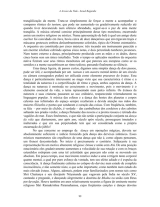 A Arvore da Vida - Israel Regardie
tranqüilização da mente. Trata-se simplesmente de forçar a mente a acompanhar o
compasso rítmico do tuntum, que pode ser aumentado ou gradativamente reduzido até
quando tiver desvanecido num silêncio abrandado, seguir-se-á a paz de uma mente
tranqüila. A música oriental consiste principalmente desse tipo monótono, encerrando
assim um motivo religioso ou místico. Numa apresentação de balé à qual um amigo deste
escritor foi convidado em Java, havia cerca de doze dançarinos que envergavam trajes e
máscaras grotescos embora deslumbrantemente coloridos, típico do Oriente ostentatório.
A orquestra era constituída por cinco músicos: três tocando um instrumento parecido a
um enorme xilofone cobrindo apenas cinco notas, e dois percutindo tambores javaneses.
Num teatro externo a dança, principalmente produzida com as mãos e os dedos, durou
cinco horas sem um único interlúdio. Todo o tempo os aplicados membros da orquestra
nativa fizeram soar seus ritmos monótonos até que pareceu aos europeus como se os
sentidos e a mente sucumbissem ao ritmo tedioso, passando finalmente ao silêncio.
Uma dança ligeira, de passos curtos, digamos uma simples dança de dois passos,
pode ser útil, e acompanhada por um tuntum e um mantra mental dentro de um círculo
ou câmara consagrados poderá ser utilizada como elemento precursor do êxtase. Essa
dança é particularmente interessante ao mago visto que sua característica é ritmo e a
totalidade da natureza é a corporificação de ritmo e graça, ambos aspectos da dança. A
dança na natureza é mostrada no crescimento e movimento, pois o movimento é o
elemento essencial da vida, o tema representado num palco infinito. Os êxtases da
natureza e suas criaturas passaram ao uso ordinário, reaparecendo reiteradamente na
linguagem popular. A música das esferas e a dança das hostes dos planetas e corpos
celestes nas infinitudes do espaço sempre receberam a devida atenção nas mãos dos
maiores filósofos e poetas que sondaram o coração das coisas. Com freqüência, também,
se fala – por meio de clichês, é verdade – das cambalhotas dos cordeiros e dos cabritos
saltando nos prados verdes; a dança flutuante das nuvens e a pronta ressaca e retirada dos
vagalões do mar. Esses fenômenos, o que não são senão a participação conjunta na dança
da vida que diariamente, ano após ano, século após século, prosseguem imutados e
inalterados e que em sua perpetuidade tem que ser considerada como a própria
encarnação do júbilo!
No que concerne ao emprego da dança em operações mágicas, deveria ser
absolutamente suficiente o indício fornecido pela dança dos dervixes islâmicos. Esses
místicos maometanos são orgulhosos de uma dança que não é, como alguns pensaram,
um frenesi descontrolado. No início é precisamente o contrário. Subjacente à sua
representação há um motivo altamente religioso: êxtase e união com Alá. De uma posição
estacionária eles gradativamente aumentam a velocidade de sua rotação e com os braços
estendidos rodopiam com uma tal celeridade que parecem não estar se movendo em
absoluto. Em pouco tempo, esse movimento rotativo induz a uma vertigem tanto corporal
quanto mental, a qual por puro esforço da vontade, tem seu efeito adiado e é expulsa da
consciência. A dança finalmente culmina no colapso do dervixe num estado de completa
inconsciência, e não somente nisto, o que acho importante, como também num estado do
mais elevado êxtase. Alguns, ademais, podem estar familiarizados com nomes tais como
Shri Chaitanya e seu discípulo Nityananda que vagavam pela Índia no século XV,
cantando e pregando, e dançando alegremente a doutrina de Bhakta ou união com Deus
por devoção. Houve também em anos relativamente recentes a figura do eminente mestre
religioso Shri Ramakrishna Paramahamsa, cujas freqüentes canções e danças devotas
99
 