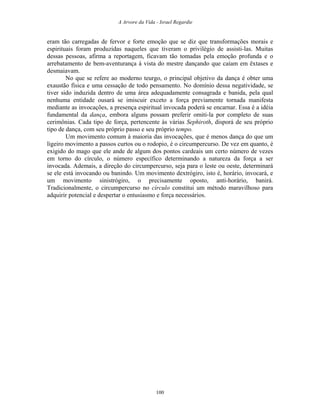 A Arvore da Vida - Israel Regardie
eram tão carregadas de fervor e forte emoção que se diz que transformações morais e
espirituais foram produzidas naqueles que tiveram o privilégio de assisti-las. Muitas
dessas pessoas, afirma a reportagem, ficavam tão tomadas pela emoção profunda e o
arrebatamento de bem-aventurança à vista do mestre dançando que caíam em êxtases e
desmaiavam.
No que se refere ao moderno teurgo, o principal objetivo da dança é obter uma
exaustão física e uma cessação de todo pensamento. No domínio dessa negatividade, se
tiver sido induzida dentro de uma área adequadamente consagrada e banida, pela qual
nenhuma entidade ousará se imiscuir exceto a força previamente tornada manifesta
mediante as invocações, a presença espiritual invocada poderá se encarnar. Essa é a idéia
fundamental da dança, embora alguns possam preferir omiti-la por completo de suas
cerimônias. Cada tipo de força, pertencente às várias Sephiroth, disporá de seu próprio
tipo de dança, com seu próprio passo e seu próprio tempo.
Um movimento comum à maioria das invocações, que é menos dança do que um
ligeiro movimento a passos curtos ou o rodopio, é o circumpercurso. De vez em quanto, é
exigido do mago que ele ande de algum dos pontos cardeais um certo número de vezes
em torno do círculo, o número específico determinando a natureza da força a ser
invocada. Ademais, a direção do circumpercurso, seja para o leste ou oeste, determinará
se ele está invocando ou banindo. Um movimento dextrógiro, isto é, horário, invocará, e
um movimento sinistrógiro, o precisamente oposto, anti-horário, banirá.
Tradicionalmente, o circumpercurso no círculo constitui um método maravilhoso para
adquirir potencial e despertar o entusiasmo e força necessários.
100
 