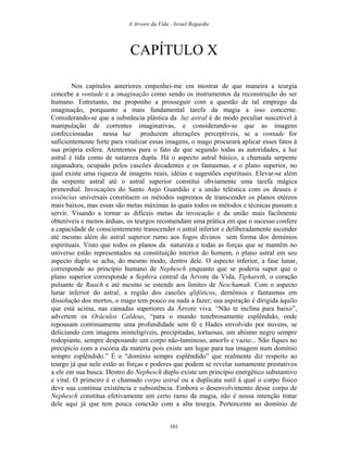 A Arvore da Vida - Israel Regardie
CAPÍTULO X
Nos capítulos anteriores empenhei-me em mostrar de que maneira a teurgia
concebe a vontade e a imaginação como sendo os instrumentos da reconstrução do ser
humano. Entretanto, me proponho a prosseguir com a questão de tal emprego da
imaginação, porquanto a mais fundamental tarefa da magia a isso concerne.
Considerando-se que a substância plástica da luz astral é de modo peculiar suscetível à
manipulação de correntes imaginativas, e considerando-se que as imagens
confeccionadas nessa luz produzem alterações perceptíveis, se a vontade for
suficientemente forte para vitalizar essas imagens, o mago procurará aplicar esses fatos à
sua própria esfera. Atentemos para o fato de que segundo todas as autoridades, a luz
astral é tida como de natureza dupla. Há o aspecto astral básico, a chamada serpente
enganadora, ocupado pelos cascões decadentes e os fantasmas, e o plano superior, no
qual existe uma riqueza de imagens reais, idéias e sugestões espirituais. Elevar-se além
da serpente astral até o astral superior constitui obviamente uma tarefa mágica
primordial. Invocações do Santo Anjo Guardião e a união teléstica com os deuses e
essências universais constituem os métodos supremos de transcender os planos etéreos
mais baixos, mas essas são metas máximas às quais todos os métodos e técnicas passam a
servir. Visando a tornar as difíceis metas da invocação e da união mais facilmente
obteníveis e menos árduas, os teurgos recomendam uma prática em que o sucesso confere
a capacidade de conscientemente transcender o astral inferior e deliberadamente ascender
até mesmo além do astral superior rumo aos fogos divinos sem forma dos domínios
espirituais. Visto que todos os planos da natureza e todas as forças que se mantêm no
universo estão representados na constituição interior do homem, o plano astral em seu
aspecto duplo se acha, do mesmo modo, dentro dele. O aspecto inferior, a fase lunar,
corresponde ao princípio humano de Nephesch enquanto que se poderia supor que o
plano superior corresponde a Sephira central da Árvore da Vida, Tiphareth, o coração
pulsante de Ruach e até mesmo se estende aos limites de Neschamah. Com o aspecto
lunar inferior do astral, a região dos cascões qlifóticos, demônios e fantasmas em
dissolução dos mortos, o mago tem pouco ou nada a fazer; sua aspiração é dirigida àquilo
que está acima, nas camadas superiores da Árvore viva. “Não te inclina para baixo”,
advertem os Oráculos Caldeus, “para o mundo tenebrosamente esplêndido, onde
repousam continuamente uma profundidade sem fé e Hades envolvido por nuvens, se
deliciando com imagens ininteligíveis, precipitadas, tortuosas, um abismo negro sempre
rodopiante, sempre desposando um corpo não-luminoso, amorfo e vazio... Não fiques no
precipício com a escória da matéria pois existe um lugar para tua imagem num domínio
sempre esplêndido.” É o “domínio sempre esplêndido” que realmente diz respeito ao
teurgo já que nele estão as forças e poderes que podem se revelar sumamente prestativos
a ele em sua busca. Dentro do Nephesch duplo existe um princípio energético substantivo
e vital. O primeiro é o chamado corpo astral ou a duplicata sutil à qual o corpo físico
deve sua contínua existência e subsistência. Embora o desenvolvimento desse corpo de
Nephesch constitua efetivamente um certo ramo da magia, não é nossa intenção tratar
dele aqui já que tem pouca conexão com a alta teurgia. Pertencente ao domínio de
101
 