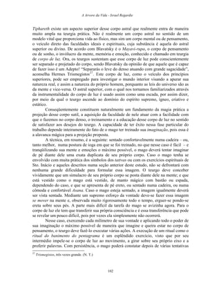 A Arvore da Vida - Israel Regardie
Tiphareth existe um aspecto superior desse corpo astral que realmente entra de maneira
muito ampla na teurgia prática. Não é realmente um corpo astral no sentido de um
modelo vital que proporciona vida ao físico, mas sim um corpo mental ou de pensamento,
o veículo direto das faculdades ideais e espirituais, cuja substância é aquela do astral
superior ou divino. De acordo com Blavatsky é o Mayavi-rupa, o corpo de pensamento
ou de sonho, o invólucro da mente, memória e emoção, conhecido e chamado em teurgia
de corpo de luz. Ora, os teurgos sustentam que esse corpo de luz pode conscientemente
ser separado e projetado do corpo, sendo Blavatsky da opinião de que aquele que é capaz
de fazer isso é um Adepto! “Separarás o leve do denso atuando com grande sagacidade”,
aconselha Hermes Trismegistos27
. Este corpo de luz, como o veículo dos princípios
superiores, pode ser empregado para investigar o mundo interior visando a apurar sua
natureza real, e assim a natureza do próprio homem, porquanto as leis do universo são as
da mente e vice-versa. O astral superior, com o qual nos tornamos familiarizados através
da instrumentalidade do corpo de luz é usado assim como uma escada, por assim dizer,
por meio da qual o teurgo ascende ao domínio do espírito supremo, ígneo, criativo e
estático.
Conseqüentemente constituem naturalmente um fundamento da magia prática a
projeção desse corpo sutil, a aquisição da faculdade de nele atuar com a facilidade com
que o fazemos no corpo denso, o treinamento e a educação desse corpo de luz no sentido
de satisfazer aos desejos do teurgo. A capacidade de ter êxito nessa fase particular do
trabalho depende inteiramente do fato de o mago ter treinado sua imaginação, pois essa é
a alavanca mágica para a projeção proposta.
A técnica, em resumo, é a seguinte: sentado confortavelmente numa cadeira – ou,
tanto melhor, numa postura de ioga em que se foi treinado, no que nesse caso é fácil – e
tranqüilizando sua mente e emoções o máximo possível, o mago deverá tentar imaginar
de pé diante dele uma exata duplicata de seu próprio corpo. Caso o mago tenha se
envolvido com muita prática dos símbolos dos tattvas ou com os exercícios espirituais de
Sto. Inácio e aqueles descritos numa seção anterior deste estudo, não se defrontará com
nenhuma grande dificuldade para formular essa imagem. O teurgo deve conceber
vividamente que um simulacro de seu próprio corpo se posta diante dele na mente; e que
está vestido como o mago está vestido, de manto mágico com bastão ou espada,
dependendo do caso, e que se apresenta de pé ereto, ou sentado numa cadeira, ou numa
cômoda e confortável Asana. Caso o mago esteja sentado, a imagem igualmente deverá
ser vista sentada. Mediante um supremo esforço da vontade deve-se fazer essa imagem
se mover na mente e, observada muito rigorosamente todo o tempo, erguer-se pondo-se
ereta sobre seus pés. A parte mais difícil da tarefa do mago se avizinha agora. Para o
corpo de luz ele tem que transferir sua própria consciência e é essa transferência que pode
se revelar um pouco difícil, pois por vezes ela simplesmente não ocorrerá.
Nesse caso, exercendo cada milímetro de sua vontade e aplicando todo o poder de
sua imaginação o máximo possível de maneira que imagine e queira estar no corpo de
pensamento, o teurgo deve fazê-lo executar várias ações. A execução de um ritual como o
ritual do banimento do pentagrama é um esplêndido exercício, visto que por seu
intermédio impele-se o corpo de luz ao movimento, a girar sobre seu próprio eixo e a
proferir palavras. Com persistência, o mago poderá constatar depois de várias tentativas
27
Trismegistos, três vezes grande. (N. T.)
102
 
