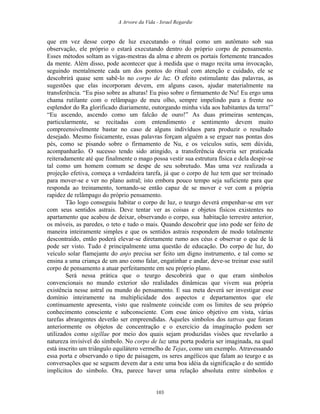 A Arvore da Vida - Israel Regardie
que em vez desse corpo de luz executando o ritual como um autômato sob sua
observação, ele próprio o estará executando dentro do próprio corpo de pensamento.
Esses métodos soltam as vigas-mestras da alma e abrem os portais fortemente trancados
da mente. Além disso, pode acontecer que à medida que o mago recita uma invocação,
seguindo mentalmente cada um dos pontos do ritual com atenção e cuidado, ele se
descobrirá quase sem sabê-lo no corpo de luz. O efeito estimulante das palavras, as
sugestões que elas incorporam devem, em alguns casos, ajudar materialmente na
transferência. “Eu piso sobre as alturas! Eu piso sobre o firmamento de Nu! Eu ergo uma
chama rutilante com o relâmpago de meu olho, sempre impelindo para a frente no
esplendor do Ra glorificado diariamente, outorgando minha vida aos habitantes da terra!”
“Eu ascendo, ascendo como um falcão de ouro!” As duas primeiras sentenças,
particularmente, se recitadas com entendimento e sentimento devem muito
compreensivelmente bastar no caso de alguns indivíduos para produzir o resultado
desejado. Mesmo fisicamente, essas palavras forçam alguém a se erguer nas pontas dos
pés, como se pisando sobre o firmamento de Nu, e os veículos sutis, sem dúvida,
acompanharão. O sucesso tendo sido atingido, a transferência deveria ser praticada
reiteradamente até que finalmente o mago possa vestir sua estrutura física e dela despir-se
tal como um homem comum se despe de seu sobretudo. Mas uma vez realizada a
projeção efetiva, começa a verdadeira tarefa, já que o corpo de luz tem que ser treinado
para mover-se e ver no plano astral; isto embora pouco tempo seja suficiente para que
responda ao treinamento, tornando-se então capaz de se mover e ver com a própria
rapidez de relâmpago do próprio pensamento.
Tão logo conseguiu habitar o corpo de luz, o teurgo deverá empenhar-se em ver
com seus sentidos astrais. Deve tentar ver as coisas e objetos físicos existentes no
apartamento que acabou de deixar, observando o corpo, sua habitação terrestre anterior,
os móveis, as paredes, o teto e tudo o mais. Quando descobrir que isto pode ser feito de
maneira inteiramente simples e que os sentidos astrais respondem de modo totalmente
descontraído, então poderá elevar-se diretamente rumo aos céus e observar o que de lá
pode ser visto. Tudo é principalmente uma questão de educação. Do corpo de luz, do
veículo solar flamejante do anjo precisa ser feito um digno instrumento, e tal como se
ensina a uma criança de um ano como falar, engatinhar e andar, deve-se treinar esse sutil
corpo de pensamento a atuar perfeitamente em seu próprio plano.
Será nessa prática que o teurgo descobrirá que o que eram símbolos
convencionais no mundo exterior são realidades dinâmicas que vivem sua própria
existência nesse astral ou mundo do pensamento. E sua meta deverá ser investigar esse
domínio inteiramente na multiplicidade dos aspectos e departamentos que ele
continuamente apresenta, visto que realmente coincide com os limites de seu próprio
conhecimento consciente e subconsciente. Com esse único objetivo em vista, várias
tarefas abrangentes deverão ser empreendidas. Aqueles símbolos dos tattvas que foram
anteriormente os objetos de concentração e o exercício da imaginação podem ser
utilizados como sigillae por meio dos quais sejam produzidas visões que revelarão a
natureza invisível do símbolo. No corpo de luz uma porta poderia ser imaginada, na qual
está inscrito um triângulo equilátero vermelho de Tejas, como um exemplo. Atravessando
essa porta e observando o tipo de paisagem, os seres angélicos que falam ao teurgo e as
conversações que se seguem devem dar a este uma boa idéia da significação e do sentido
implícitos do símbolo. Ora, parece haver uma relação absoluta entre símbolos e
103
 