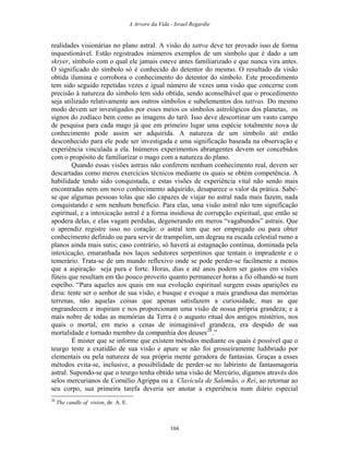 A Arvore da Vida - Israel Regardie
realidades visionárias no plano astral. A visão do tattva deve ter provado isso de forma
inquestionável. Estão registrados inúmeros exemplos de um símbolo que é dado a um
skryer, símbolo com o qual ele jamais esteve antes familiarizado e que nunca vira antes.
O significado do símbolo só é conhecido do detentor do mesmo. O resultado da visão
obtida ilumina e corrobora o conhecimento do detentor do símbolo. Este procedimento
tem sido seguido repetidas vezes e igual número de vezes uma visão que concerne com
precisão à natureza do símbolo tem sido obtida, sendo aconselhável que o procedimento
seja utilizado relativamente aos outros símbolos e subelementos dos tattvas. Do mesmo
modo devem ser investigados por esses meios os símbolos astrológicos dos planetas, os
signos do zodíaco bem como as imagens do tarô. Isso deve descortinar um vasto campo
de pesquisa para cada mago já que em primeiro lugar uma espécie totalmente nova de
conhecimento pode assim ser adquirida. A natureza de um símbolo até então
desconhecido para ele pode ser investigada e uma significação baseada na observação e
experiência vinculada a ela. Inúmeros experimentos abrangentes devem ser concebidos
com o propósito de familiarizar o mago com a natureza do plano.
Quando essas visões astrais não conferem nenhum conhecimento real, devem ser
descartadas como meros exercícios técnicos mediante os quais se obtém competência. A
habilidade tendo sido conquistada, e estas visões de experiência vital não sendo mais
encontradas nem um novo conhecimento adquirido, desaparece o valor da prática. Sabe-
se que algumas pessoas tolas que são capazes de viajar no astral nada mais fazem, nada
conquistando e sem nenhum benefício. Para elas, uma visão astral não tem significação
espiritual, e a intoxicação astral é a forma insidiosa de corrupção espiritual, que então se
apodera delas, e elas vagam perdidas, degenerando em meros “vagabundos” astrais. Que
o aprendiz registre isso no coração: o astral tem que ser empregado ou para obter
conhecimento definido ou para servir de trampolim, um degrau na escada celestial rumo a
planos ainda mais sutis; caso contrário, só haverá aí estagnação contínua, dominada pela
intoxicação, emaranhada nos laços sedutores serpentinos que tentam o imprudente e o
temerário. Trata-se de um mundo reflexivo onde se pode perder-se facilmente a menos
que a aspiração seja pura e forte. Horas, dias e até anos podem ser gastos em visões
fúteis que resultam em tão pouco proveito quanto permanecer horas a fio olhando-se num
espelho. “Para aqueles aos quais em sua evolução espiritual surgem essas aparições eu
diria: tente ser o senhor de sua visão, e busque e evoque a mais grandiosa das memórias
terrenas, não aquelas coisas que apenas satisfazem a curiosidade, mas as que
engrandecem e inspiram e nos proporcionam uma visão de nossa própria grandeza; e a
mais nobre de todas as memórias da Terra é o augusto ritual dos antigos mistérios, nos
quais o mortal, em meio a cenas de inimaginável grandeza, era despido de sua
mortalidade e tornado membro da companhia dos deuses28
.”
É mister que se informe que existem métodos mediante os quais é possível que o
teurgo teste a exatidão de sua visão e apure se não foi grosseiramente ludibriado por
elementais ou pela natureza de sua própria mente geradora de fantasias. Graças a esses
métodos evita-se, inclusive, a possibilidade de perder-se no labirinto de fantasmagoria
astral. Supondo-se que o teurgo tenha obtido uma visão de Mercúrio, digamos através dos
selos mercurianos de Cornélio Agrippa ou a Clavícula de Salomão, o Rei, ao retornar ao
seu corpo, sua primeira tarefa deveria ser anotar a experiência num diário especial
28
The candle of vision, de A. E.
104
 