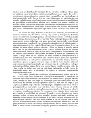 A Arvore da Vida - Israel Regardie
mantido para essa finalidade. De passagem, deveria ser feito o pedido da vida do mago
no sentido de conservar um diário cientificamente elaborado com o registro das visões e
experimentos mágicos, já que isso conduz à ordem e ao equilíbrio que é a direção para a
qual sua aspiração tende. Que se frise que essas visões devem ser registradas de uma
maneira verdadeiramente científica porquanto este registro elimina muitas possibilidades
de ambigüidade, considerando-se, ademais, que a memória nem sempre é infalível ou
confiável após o transcurso de um certo período de tempo, o procedimento que poderá ser
novamente acompanhado na verificação e averiguação da visão devendo ser registrado
por escrito. Imediatamente após cada experiência e visão dever-se-á dar atenção ao
diário.
Nas colunas do Magus de Barrett ou no De occulta philosofia, no qual se baseia
muito do primeiro, no Liber 777 de Crowley e no Garden of Pomegranates de minha
autoria encontrar-se-á uma ampla gama de correspondências naturais e simbólicas a cada
um dos trinta e dois caminhos da Árvore da Vida. Para a verificação de sua visão o mago
deve recorrer a essas atribuições, visto que a experiência tem revelado, como afirmei
anteriormente, uma conexão real entre os símbolos e as atribuições do alfabeto mágico e
as realidades subjetivas. Se a visão de Mercúrio encerrar elementos irregulares, de cor ou
número, que essas colunas atribuem, digamos, a Marte ou Saturno, o aprendiz poderá
estar certo de que algo radicalmente errado ocorreu, medidas devendo ser tomadas
imediatamente no sentido de repetir a visão inteira, assegurando-se de que nenhum erro
ou confusão relativamente à visão ocorram novamente. À medida que a experiência se
amplia, o mago retém em sua memória um amplo alfabeto de correspondências e à
medida que se torna mais familiarizado com a natureza daquele plano passa a perceber
instantaneamente se a visão procede corretamente, sua crescente intuição, inclusive,
advertindo-o quando há alguma ameaça de perigo à coerência. Nunca é demais relembrar
que uma das mais importantes tarefas que cabem ao mago é a verificação da visão por
referência ao alfabeto mágico. Furtar-se a essa verificação científica e exame crítico da
visão resulta em acabar mais cedo ou mais tarde chafurdando no lodo viscoso de
intoxicação astral, com a perspectiva de avanço e progresso desaparecendo
imperceptivelmente no ar.
É necessário, contudo, observar algumas precauções antes de projetar o corpo de
luz. Deixar o corpo físico sozinho sem a inteligência orientadora e o controle do eu
interior é equivalente em muitos casos a estender um convite aberto a qualquer entidade
astral, maligna ou não, que esteja nas vizinhanças para dele tomar posse. Não há
necessidade de alimentar qualquer apreensão quanto ao bem-estar do corpo já que
Nephesch, a sede das forças vitais e o corpo de desígnio nele permanece a fim de prover o
prosseguimento de suas funções e da vida física. Mas a obsessão tem que ser, a todo
custo, evitada. A possessão da estrutura humana por um demônio de face canina subverte
o objetivo e procedimento mágicos. Por conseguinte certos métodos foram concebidos
para impedir a possibilidade de obsessão, deixando o corpo absolutamente seguro
enquanto a alma voa rumo aos fogos sagrados. Algumas autoridades acreditam que
circundar o corpo com um círculo imaginário de luz branca constitui um dos métodos de
proteção mais eficientes, visto que sendo o branco a cor do trono do espírito mais
elevado, nenhum espírito menor ousaria tentar desafiar sua guarda. Outros são a favor da
projeção no interior de um círculo mágico adequadamente traçado, pintado em cores com
todos os nomes divinos externamente e as figuras geométricas internamente. Nesse caso,
105
 