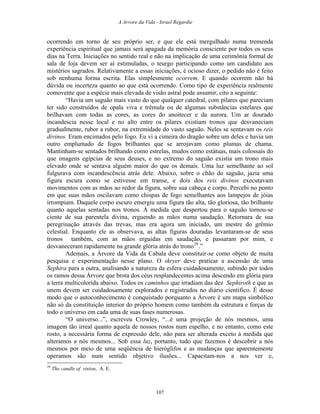 A Arvore da Vida - Israel Regardie
ocorrendo em torno de seu próprio ser, e que ele está mergulhado numa tremenda
experiência espiritual que jamais será apagada da memória consciente por todos os seus
dias na Terra. Iniciações no sentido real e não na implicação de uma cerimônia formal de
sala de loja devem ser aí estimuladas, o teurgo participando como um candidato aos
mistérios sagrados. Relativamente a essas iniciações, é ocioso dizer, o pedido não é feito
sob nenhuma forma escrita. Elas simplesmente ocorrem. E quando ocorrem não há
dúvida ou incerteza quanto ao que está ocorrendo. Como tipo de experiência realmente
comovente que a espécie mais elevada de visão astral pode assumir, cito a seguinte:
“Havia um saguão mais vasto do que qualquer catedral, com pilares que pareciam
ter sido construídos de opala viva e trêmula ou de algumas substâncias estelares que
brilhavam com todas as cores, as cores do anoitecer e da aurora. Um ar dourado
incandescia nesse local e no alto entre os pilares existiam tronos que desvaneciam
gradualmente, rubor a rubor, na extremidade do vasto saguão. Neles se sentavam os reis
divinos. Eram encimados pelo fogo. Eu vi a cimeira do dragão sobre um deles e havia um
outro emplumado de fogos brilhantes que se arrojavam como plumas de chama.
Mantinham-se sentados brilhando como estrelas, mudos como estátuas, mais colossais do
que imagens egípcias de seus deuses, e no extremo do saguão existia um trono mais
elevado onde se sentava alguém maior do que os demais. Uma luz semelhante ao sol
fulgurava com incandescência atrás dele. Abaixo, sobre o chão do saguão, jazia uma
figura escura como se estivesse em transe, e dois dos reis divinos executavam
movimentos com as mãos ao redor da figura, sobre sua cabeça e corpo. Percebi no ponto
em que suas mãos oscilavam como chispas de fogo semelhantes aos lampejos de jóias
irrompiam. Daquele corpo escuro emergiu uma figura tão alta, tão gloriosa, tão brilhante
quanto aquelas sentadas nos tronos. À medida que despertou para o saguão tornou-se
ciente de sua parentela divina, erguendo as mãos numa saudação. Retornara de sua
peregrinação através das trevas, mas era agora um iniciado, um mestre do grêmio
celestial. Enquanto ele as observava, as altas figuras douradas levantaram-se de seus
tronos também, com as mãos erguidas em saudação, e passaram por mim, e
desvaneceram rapidamente na grande glória atrás do trono29
.”
Ademais, a Árvore da Vida da Cabala deve constituir-se como objeto de muita
pesquisa e experimentação nesse plano. O skryer deve praticar a ascensão de uma
Sephira para a outra, analisando a natureza da esfera cuidadosamente, subindo por todos
os ramos dessa Árvore que brota dos céus resplandecentes acima descendo em glória para
a terra multicolorida abaixo. Todos os caminhos que irradiam das dez Sephiroth e que as
unem devem ser cuidadosamente explorados e registrados no diário científico. É desse
modo que o autoconhecimento é conquistado porquanto a Árvore é um mapa simbólico
não só da constituição interior do próprio homem como também da estrutura e forças de
todo o universo em cada uma de suas fases numerosas.
“O universo...”, escreveu Crowley, “...é uma projeção de nós mesmos, uma
imagem tão irreal quanto aquela de nossos rostos num espelho, e no entanto, como este
rosto, a necessária forma de expressão dele, não para ser alterada exceto à medida que
alteramos a nós mesmos... Sob essa luz, portanto, tudo que fazemos é descobrir a nós
mesmos por meio de uma seqüência de hieróglifos e as mudanças que aparentemente
operamos são num sentido objetivo ilusões... Capacitam-nos a nos ver e,
29
The candle of vision, A. E.
107
 