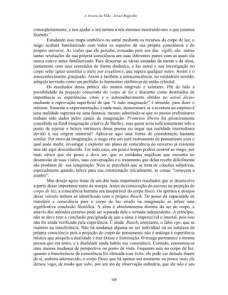 A Arvore da Vida - Israel Regardie
conseqüentemente, a nos ajudar a iniciarmos a nós mesmos mostrando-nos o que estamos
fazendo.”
Estudando esse mapa simbólico no astral mediante os recursos do corpo de luz, o
mago acabará familiarizado com todos os aspectos de sua própria consciência e do
próprio universo. As visões que ele percebe, evocadas pelo uso dos sigilli, são outras
tantas revelações de sua própria consciência em suas diferentes partes com as quais ele
nunca esteve antes familiarizado. Para descerrar as várias camadas da mente e da alma,
juntamente com seus conteúdos de forma dinâmica, a luz astral e sua investigação no
corpo solar ígneo constitui o meio par excellence, que supera qualquer outro. Assim é o
autoconhecimento granjeado. Assim é também a autoconsciência, no verdadeiro sentido,
atingida servindo como um prelúdio às harmonias sinfônicas da união celestial.
Os resultados dessa prática são muitos tangíveis e salutares. Pôr de lado a
possibilidade da projeção consciente do corpo de luz e descartar como destituídos de
importância as experiências vitais e o autoconhecimento obtidos no astral divino
mediante a reprovação superficial de que “é tudo imaginação” é absurdo, para dizer o
mínimo. Somente a experimentação, e nada mais, demonstrará se a aventura no empíreo é
uma realidade suprema ou uma fantasia, mesmo admitindo-se que os passos preliminares
tenham sido dados pelos canais da imaginação. Prometeu liberto foi primeiramente
concebido na fértil imaginação criativa de Shelley, mas quem seria suficientemente tolo a
ponto de rejeitar a beleza intrínseca desse poema ou negar sua realidade imorredoura
devido à sua origem imaterial? Aplica-se aqui uma forma de consideração bastante
similar. Por meio da imaginação, o mago cria um sutil instrumento de pensamento com o
qual pode medir, investigar e explorar um plano de consciência do universo já existente
mas até aqui desconhecido. Em todo caso, em pouco tempo poderá ocorrer ao mago, por
mais cético que ele possa e deva ser, que as entidades angélicas que encontra no
desenrolar de suas visões, suas conversações e o tratamento que delas recebe dificilmente
são produtos de sua imaginação. Nem se perceberá que se trata de criações subjetivas,
especialmente quando, talvez para sua consternação inicialmente, as coisas “comecem a
zumbir”.
Mas desejo agora tratar de um dos mais importantes resultados que se desenvolve
a partir desse importante ramo da teurgia. Antes da consecução do sucesso na projeção do
corpo de luz, a consciência humana era inseparável do corpo físico. Os apetites e desejos
desse veículo tinham se identificado com o próprio Ruach. De posse da capacidade de
transferir a consciência para o corpo de luz criado na imaginação se infere uma
significativa conclusão filosófica. A alma é absolutamente distinta do ser do corpo, e
através dos métodos corretos pode ser separada dele e tornada independente. A princípio,
não se deve tirar a conclusão precipitada de que a alma é imperecível e imortal, pois isso
não foi ainda verificado pela experiência. É ainda Ruach, entretanto, o falso ego, que se
mantém na transferência. Não há mudança alguma no ser individual ou na natureza da
própria consciência pois a projeção do corpo de pensamento não é análoga à experiência
mística que aniquila a dualidade e traz êxtase e iluminação. O teurgo permanece a mesma
pessoa que era antes, e a dualidade ainda habita sua consciência. Contudo, consumou-se
uma imensa mudança de perspectiva ou ponto de vista. Enquanto está no corpo de luz,
quando a transferência de consciência foi efetuada com êxito, ele pode ver deitado diante
de si, embora adormecido, o corpo físico que há apenas um momento ou pouco mais ele
deixou vago, de modo que sabe, por um ato de observação ordinária, que ele não é seu
108
 