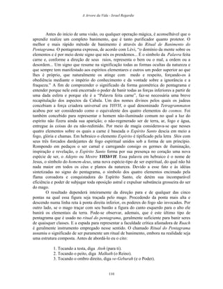 A Arvore da Vida - Israel Regardie
Antes do início de uma visão, ou qualquer operação mágica, é aconselhável que o
aprendiz realize um completo banimento, que é tanto purificador quanto protetor. O
melhor e mais rápido método de banimento é através do Ritual de Banimento do
Pentagrama. O pentagrama expressa, de acordo com Lévi, “o domínio da mente sobre os
elementos e é por meio deste signo que nós os prendemos... É o símbolo da Palavra feita
carne e, conforme a direção de seus raios, representa o bem ou o mal, a ordem ou a
desordem... Um signo que resume na significação todas as formas ocultas da natureza e
que sempre tem manifestado aos espíritos elementares e outros um poder superior ao que
lhes é próprio, que naturalmente os atinge com medo e respeito, forçando-os à
obediência mediante o império do conhecimento e da vontade sobre a ignorância e a
fraqueza.” A fim de compreender o significado da forma geométrica do pentagrama e
entender porque nele está encerrado o poder de banir todas as forças inferiores a partir de
uma dada esfera e porque ele é a “Palavra feita carne”, faz-se necessária uma breve
recapitulação dos aspectos da Cabala. Um dos nomes divinos pelos quais os judeus
concebiam a força criadora universal era YHVH, o qual denominado Tetragrammaton
acabou por ser considerado como o equivalente dos quatro elementos do cosmos. Foi
também concebido para representar o homem não-iluminado comum no qual a luz do
espírito não fizera ainda sua aparição; o não-regenerado ser de terra, ar, fogo e água,
entregue às coisas do eu não-redimido. Por meio de magia considerava-se que nesses
quatro elementos sobre os quais a carne é baseada o Espírito Santo descia em meio a
fogo, glória e chamas. Em hebraico o elemento Espírito é tipificado pela letra Shin com
seus três forcados dardejantes de fogo espiritual unidos sob a forma de um princípio.
Rompendo em pedaços o ser carnal e carregando consigo os germes de iluminação,
inspiração e revelação, o Espírito Santo forma por sua presença no coração uma nova
espécie de ser, o Adepto ou Mestre YHShVH. Essa palavra em hebraico é o nome de
Jesus, o símbolo do homem-deus, uma nova espécie-tipo de ser espiritual, do qual não há
nada maior em todos os céus e planos da natureza. Devido a esse fato e às idéias
sintetizadas no signo do pentagrama, o símbolo dos quatro elementos encimado pela
flama coroadora e conquistadora do Espírito Santo, ele detém sua incomparável
eficiência e poder de subjugar toda oposição astral e expulsar substância grosseira do ser
do mago.
O resultado dependerá inteiramente da direção para e de qualquer das cinco
pontas na qual essa figura seja traçada pelo mago. Procedendo da ponta mais alta e
descendo numa linha reta à ponta direita inferior, os poderes do fogo são invocados. Por
outro lado, se o mago traçar com seu bastão a figura do canto esquerdo para o alto ele
banirá os elementais da terra. Pode-se observar, ademais, que é este último tipo de
pentagrama que é usado no ritual do pentagrama, geralmente suficiente para banir seres
de quaisquer classes. E a espada para representar a faculdade crítica afastadora de Ruach
é geralmente instrumento empregado nesse sentido. O chamado Ritual do Pentagrama
assumiu o significado de ser puramente um ritual de banimento, embora na realidade seja
uma estrutura composta. Antes de abordá-lo eu o cito:
1. Tocando a testa, diga Atoh (para ti).
2. Tocando o peito, diga Malkuth (o Reino).
3. Tocando o ombro direito, diga ve-Geburah (e o Poder).
110
 