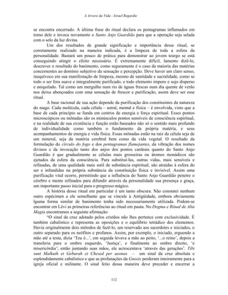 A Arvore da Vida - Israel Regardie
se encontra encerrado. A última frase do ritual declara os pentagramas inflamados em
torno dele e invoca novamente o Santo Anjo Guardião para que a operação seja selada
com o selo da luz divina.
Um dos resultados de grande significação e importância desse ritual, se
corretamente realizado na maneira indicada, é a limpeza de toda a esfera da
personalidade. Bastará um pouco de prática para demonstrar ao jovem teurgo se está
conseguindo atingir o efeito necessário. É extremamente difícil, lamento dizê-lo,
descrever o resultado do banimento, como seguramente é o caso da maioria das matérias
concernentes ao domínio subjetivo da sensação e percepção. Deve haver um claro senso,
inequívoco em sua manifestação de limpeza, mesmo de santidade e sacralidade, como se
todo o ser fora suave e integralmente purificado, e todo elemento impuro e sujo disperso
e aniquilado. Tal como um mergulho num rio de águas frescas num dia quente de verão
nos deixa abençoados com uma sensação de frescor e purificação, assim deve ser esse
ritual.
A base racional de sua ação depende da purificação dos constituintes da natureza
do mago. Cada molécula, cada célula – astral, mental e física – é envolvida, visto que a
base de cada princípio se funda em centros de energia e força espiritual. Esses pontos
microscópicos ou mônadas são os minúsculos pontos sensíveis de consciência espiritual,
e na realidade de sua existência e função estão baseados não só o sentido mais profundo
de individualidade como também o fundamento da própria matéria, e seus
acompanhamentos de energia e vida física. Essas mônadas estão na raiz da célula seja de
um mineral, seja da matéria cerebral bem como da vida vegetal. O resultado da
formulação do círculo do fogo e dos pentagramas flamejantes, da vibração dos nomes
divinos e da invocação tanto dos anjos dos pontos cardeais quanto do Santo Anjo
Guardião é que gradualmente as células mais grosseiras ou átomos monádicos são
ejetados da esfera da consciência. Para substituí-las, outras vidas, mais sensíveis e
refinadas, de uma qualidade mais sutil de substância espiritual, são atraídas à esfera do
ser e infundidas na própria substância da constituição física e invisível. Assim uma
purificação vital ocorre, permitindo que a influência do Santo Anjo Guardião penetre o
cérebro e mente refinados para difundir através da personalidade sua presença e graça,
um importante passo inicial para o progresso mágico.
A história desse ritual em particular é um tanto obscura. Não constatei nenhum
outro espécimen a ele semelhante que se vincule à Antigüidade, embora obviamente
lguma forma similar de banimento tenha sido necessariamente utilizada. Podem-se
encontrar em Lévi as primeiras referências ao ritual em pauta. No Dogma e Ritual de Alta
Magia encontramos a seguinte afirmação:
“O sinal da cruz adotado pelos cristãos não lhes pertence com exclusividade. É
também cabalístico e representa as oposições e o equilíbrio tetrádico dos elementos.
Havia originalmente dois métodos de fazê-lo, um reservado aos sacerdotes e iniciados, o
outro separado para os neófitos e profanos. Assim, por exemplo, o iniciado, erguendo a
mão até a testa, dizia ‘Teu é...’, em seguida levava a mão ao peito, ‘...o reino’, depois a
transferia para o ombro esquerdo, ‘Justiça’, e finalmente ao ombro direito, ‘e
misericórdia’; então juntando suas mãos, ele acrescentava ‘através das gerações’. Tibi
sunt Malkuth et Geburah et Chesed per aeonas – um sinal da cruz absoluta e
esplendidamente cabalístico e que as profanações da Gnosis perderam inteiramente para a
igreja oficial e militante. O sinal feito dessa maneira deve preceder e encerrar a
112
 