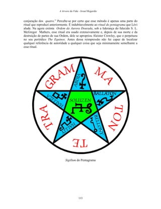 A Arvore da Vida - Israel Regardie
conjuração dos quatro.” Percebe-se por certo que esse método é apenas uma parte do
ritual que reproduzi anteriormente. É indubitavelmente ao ritual do pentagrama que Lévi
alude. Na agora extinta Ordem da Aurora Dourada, sob a liderança do falecido S. L.
McGregor Mathers, esse ritual era usado extensivamente e, depois de sua morte e da
destruição de partes de sua Ordem, dele se apropriou Aleister Crowley, que o perpetuou
no seu periódico The Equinox. Antes dessa reimpressão não fui capaz de localizar
qualquer referência de autoridade a qualquer coisa que seja minimamente semelhante a
esse ritual.
Sigillum do Pentagrama
113
 