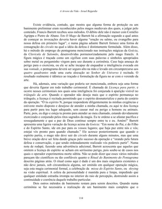 A Arvore da Vida - Israel Regardie
Existe evidência, contudo, que mostra que alguma forma de proteção ou um
banimento preliminar eram reconhecidos pelos magos medievais dos quais, a julgar pelo
conteúdo, Francis Barrett recebeu seus métodos. O débito dele não é menor com Cornélio
Agrippa e Pietro de Abano. Em O Mago de Barrett há a afirmação segundo a qual antes
de começar as invocações deveria haver alguma “oração ou salmo, ou evangelho para
nossa defesa em primeiro lugar”, e numa página adiante Barrett fornece uma forma de
consagração do círculo na qual a idéia da defesa é distintamente formulada. Além disso,
há o método do emprego do pentagrama mencionado nas instruções mágicas da Goécia,
da Clavícula de Salomão, desenvolvidas pormenorizadamente pelo mago francês. A
figura mágica é traçada como um sigillum com suas palavras e símbolos apropriados
sobre metal ou pergaminho virgem para uso durante a cerimônia. Caso haja ameaça de
perigo para o exorcista, ou ele se ache incapaz de enquadrar a inteligência evocada em
sua vontade, o pentagrama deverá ser seguro alto na mão e levado em circumpercurso aos
quatro quadrantes onde uma curta alocução ao Senhor do Universo é recitada. O
resultado realmente é idêntico ao traçado e formulação da figura no ar com o verendo da
arte.
Há, ademais, uma variação que poderia ser mencionada, embora seja uma forma
que deveria figurar em todo trabalho cerimonial. É chamada de Licença para partir, e
ocorre nesses cerimoniais nos quais uma inteligência foi conjurada à aparição visível no
triângulo da arte. Quando o operador não deseja mais que o espírito permaneça no
triângulo, a licença é recitada permitindo que o espírito desmaterialize e parta do cenário
da operação. “Ó tu espírito N, porque respondeste diligentemente às minhas exigências e
estiveste muito disposto e desejoso de atender a minha chamada, eu aqui te dou licença
para partir para teu lugar adequado, sem causar mal ou perigo a homens ou animais.
Parte, pois, eu digo e esteja tu pronto para atender ao meu chamado, estando devidamente
exorcizado e conjurado pelos ritos sagrados da magia. Eu te ordeno a se afastar pacífica e
sossegadamente e que a paz de Deus continue sempre entre tu e eu. Amém!” Barrett
apresenta uma ligeira variação da licença acima da Goécia: “Em nome do Pai, e do Filho
e do Espírito Santo, ide em paz para os vossos lugares; que haja paz entre nós e vós;
estejai vós pronto para quando chamado.” Ele acresce posteriormente que quando o
espírito partiu, o mago não deve sair do círculo durante alguns minutos, mas que uma
breve oração deve ser feita dando graças pelo sucesso da operação e “orando pela futura
defesa e conservação, o que sendo ordenadamente realizado vós podereis partir”. Numa
nota de rodapé, fazendo uma advertência adicional, Barrett acrescenta que aqueles que
omitem a licença do espírito se acham em seriíssimo perigo, pois soube-se de casos nos
quais o operador experimentou morte súbita. Não se pode dizer que esses vários métodos
pareçam tão científicos ou tão confiáveis quanto o Ritual do Banimento do Pentagrama
descrito páginas atrás. O ritual como aqui é dado é um dos mais singulares existentes e
não deve jamais, sob circunstância alguma, ser omitido em qualquer operação mágica,
seja esta magia cerimonial formal, a celebração da missa do Espírito Santo, ou skrying
na visão espiritual. A esfera da personalidade é mantida pura e limpa, impedindo que
qualquer entidade estranha irrompa no interior do raio de percepção, destruindo assim a
continuidade e coerência daquele trabalho particular.
Dois outros métodos de banimento restam para serem descritos. Quando numa
cerimônia se faz necessária a realização de um banimento mais completo que o
114
 