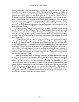 A Arvore da Vida - Israel Regardie
proporcionado pelo ritual do pentagrama, costuma-se empregar uma técnica que se
assemelha um pouco a um exorcismo oficial. Algumas gotas de água são borrifadas em
torno do círculo, uma vela ardente representando o elemento fogo é deliberadamente
apagada, um leque é agitado no ar e alguns grãos de sal são jogados à beira do círculo.
Ao mesmo tempo, devem ser pronunciadas as palavras mágicas “Exarp, Bitom, Hcoma e
Nanta”, cada uma das quais controla o espírito do ar, fogo, água e terra. Deve-se também
recitar um conjuro para a partida dos elementais governados por esses nomes e, é claro, é
melhor que seja precedido pelo ritual do pentagrama. Vários dos versículos dos
Oráculos Caldeus podem ser empregados com grande proveito com cada uma das ações
cerimoniais mencionadas.
O outro método é um que era utilizado pelos sacerdotes egípcios, estando contido
num dos capítulos do Harris Magical Papyrus. Trata-se de um ritual de banimento a ser
executado nos quatro pontos cardeais, formulando na imaginação um guardião sob a
forma de um cão, o qual se supunha ser terrivelmente destrutivo contra qualquer força
agressora. Não tentarei descrevê-lo, preferindo transcrevê-lo textualmente do Harris
Magical Papyrus:
“Surge, cão do mal, para que eu possa instruir-te em tuas presentes obrigações.
Estás aprisionado. Confessa que assim é. É Hórus que produziu este mandamento. Que
teu rosto seja terrível como o céu partido pela tempestade. Que tuas mandíbulas se
cerrem impiedosamente... Faz teus pelos eriçarem como varetas de fogo. Sê tu grande
como Hórus e terrível como Set; igualmente para o sul, para o norte, para o oeste e para o
leste... Nada te obstará enquanto colocares tua face em minha defesa... enquanto tu
colocares tua face a serviço da proteção de minhas sendas, opondo-te ao inimigo. Eu te
concedo o poder do banimento, de se tornar completamente silente e invisível, pois tu és
meu guardião, corajoso e terrível.”
Essa forma de banimento, em qualquer caso, deve ser acompanhada pelo ritual do
pentagrama. É usada principalmente em difíceis operações de evocação, nas quais pode
haver algum perigo representando por uma entidade particularmente maligna atraída ao
templo e que invade um círculo ordinariamente consagrado, em detrimento do mago.
Tem sido também usada na invocação de Hórus, ou das inteligências do planeta Marte,
quando se deseja particularmente que a esfera astral esteja completamente limpa e pura.
Ocioso enfatizar, estou certo, que se esse método for empregado, a formulação na
imaginação do cão-guardião deverá ser tão precisa quanto aquela dada para o
pentagrama, e o teurgo deverá atribuir importância, no que diz respeito à figura no olho
de sua mente, aos dados fornecidos no próprio conjuro.
115
 