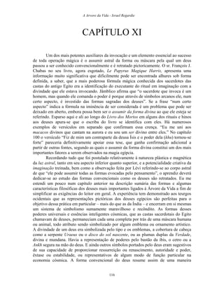 A Arvore da Vida - Israel Regardie
CAPÍTULO XI
Um dos mais potentes auxiliares da invocação e um elemento essencial ao sucesso
de toda operação mágica é o assumir astral da forma ou máscara pela qual um deus
passou a ser conhecido convencionalmente e é retratado pictoricamente. O sr. François J.
Chabas no seu livro, agora esgotado, Le Papyrus Magique Harris, apresenta uma
informação muito significativa que dificilmente pode ser encontrada alhures sob forma
definida, a saber, que a mais poderosa fórmula mágica conhecida dos sacerdotes das
castas do antigo Egito era a identificação do executante do ritual em imaginação com a
divindade que ele estava invocando. Jâmblico afirma que “o sacerdote que invoca é um
homem, mas quando ele comanda o poder é porque através de símbolos arcanos ele, num
certo aspecto, é investido das formas sagradas dos deuses”. Se a frase “num certo
aspecto” indica a fórmula na iminência de ser considerada é um problema que pode ser
deixado em aberto, embora possa bem ser o assumir da forma divina ao que ele esteja se
referindo. Esparso aqui e ali ao longo do Livro dos Mortos em alguns dos rituais e hinos
aos deuses apura-se que o escriba do livro se identifica com eles. Há numerosos
exemplos de versículos em separado que confirmam essa crença. “Eu me uni aos
macacos divinos que cantam na aurora e eu sou um ser divino entre eles.” No capítulo
100 o versículo “Fiz de mim um contraparte da deusa Ísis e o poder dela (khu) tornou-se
forte” pareceria definitivamente apoiar essa tese, que ganha confirmação adicional a
partir de outras fontes, segundo as quais o assumir da forma divina constitui um dos mais
importantes fatores a serem observados na magia egípcia.
Recordando tudo que foi postulado relativamente à natureza plástica e magnética
da luz astral, tanto em seu aspecto inferior quanto superior, e a potencialidade criativa da
imaginação treinada, bem como a observação feita por Lévi referindo-se ao corpo astral
de que “ele pode assumir todas as formas evocadas pelo pensamento”, o aprendiz deverá
dedicar-se ao estudo das formas convencionais como os deuses são retratados. Eu me
estendi um pouco num capítulo anterior na descrição sumária das formas e algumas
características filosóficas dos deuses mais importantes ligados à Árvore da Vida a fim de
simplificar as exigências do leitor em geral. A experiência tem demonstrado aos teurgos
ocidentais que as representações pictóricas dos deuses egípcios são perfeitas para o
objetivo dessa prática em particular – mais do que as da Índia – e encerram em si mesmas
um sistema de simbolismo sumamente maravilhoso e recôndito. As formas desses
poderes universais e essências inteligentes cósmicas, que as castas sacerdotais do Egito
chamavam de deuses, permaneciam cada uma completa por trás de uma máscara humana
ou animal, todo atributo sendo simbolizado por algum emblema ou ornamento artístico.
A divindade de um deus era simbolizada pelo tipo e os emblemas, a cobertura de cabeça
como a serpente Uraeus ou o disco do sol nascente, ou as plumas duplas da Verdade,
divina e mundana. Havia a representação de poderes pelo bastão da íbis, o cetro ou a
Ankh segura na mão do deus. E ainda outros símbolos portados pelo deus eram sugestivos
de sua capacidade de proporcionar ressurreição ou renascimento, autoridade e poder,
êxtase ou estabilidade, ou representativos de algum modo de função particular na
economia cósmica. A forma convencional do deus resume assim de uma maneira
116
 