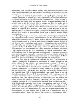 A Arvore da Vida - Israel Regardie
espantosa um vasto agregado de idéias, lendas e mitos, sintetizando ao mesmo tempo
forças especiais da natureza ou, talvez, poderes inconscientes na constituição espiritual
do homem.
À guisa de exemplo do procedimento a ser seguido para a aplicação dessa
hipótese, suponhamos de momento que a tarefa que temos é a invocação e a identificação
da consciência humana com a divindade, ou aspecto da vida cósmica, conhecida como Ra
– a divindade que habita o sol. Inicialmente, o mago se ocupará da incumbência de
descobrir tudo o que for possível sobre a natureza do deus. As lendas que se
desenvolveram em torno do caráter do deus devem ser minuciosamente analisadas
porquanto é notório que nas lendas e mitos fantásticos de outrora muito conhecimento
espiritual e sabedoria estão encerrados. Além disso, a lenda vinculada a um deus
específico indicará aspectos da natureza e o temperamento ideal da divindade, sugerindo
também vários poderes na personalidade divina sobre os quais o aprendiz jamais
suspeitara antes.
O perigo da magia, ao menos um dos mais sérios, é uma ocupação imprudente de
uma certa parte da técnica teúrgica, uma compreensão real dos processos executados e
dos princípios filosóficos da prática. Que o aprendiz, portanto, atinja uma compreensão
mais ou menos completa, na medida do possível, do que ele está desejoso de se tornar, de
qual força ou poder espiritual ele deseja invocar; e então, estando certo e mentalmente
bem informado, que prossiga. Um tal trabalho informativo como The Gods of the
Egyptians, de Sir E. A. Wallis Budge, antigo zelador das Antigüidades egípcias do
Museu Britânico, será marcantemente útil. A partir das lâminas em autotipia aí existentes
e das lâminas coloridas no livro mencionado ele deverá familiarizar-se com a
configuração e a forma do deus, as posturas nas quais o deus é comumente retratado, os
gestos costumeiramente empregados e as cores utilizadas na tradução artística. Esta
leitura pode também ser suplementada por uma visita às galerias egípcias do Museu
Britânico ou qualquer outro. O leitor será, posso garantir, bem recompensado.
Com todos esses fatos na memória, o aprendiz procederá à fase mais difícil do
trabalho, a qual consiste da aplicação da imaginação e da vontade, treinadas por suas
prévias práticas. Em seu trabalho – não necessariamente cerimonial – ele deverá se
empenhar em construir diante do olho de sua mente uma perfeita imagem ou máscara do
deus. A forma tem que se projetar ousada e claramente na visão da imaginação,
gigantesca, resplendente e irradiando a luz do sol espiritual, do qual Ra é o símbolo
esotérico convencional. Ele perceberá que o deus porta um bastão com cabeça de íbis na
mão esquerda, sendo a íbis o símbolo da sabedoria e da vontade divina; na sua mão
direita é sustentado o Ankh, símbolo de luz e vida as quais o sol, por dias e anos, através
de séculos incontáveis, concede livremente a toda a espécie humana e a todas as suas
criaturas na Terra. Sobre sua cabeça, fazendo as vezes de uma coroa, está um halo, uma
auréola dourada de inimitável esplendor, confrontada por uma serpente Uraeus
insuspensa, o símbolo do fogo espiritual interior. Retratada como um falcão cuja cabeça é
cor de laranja, a nêmise do deus desce do azul escuro da coroa, quase preto, no matiz a
cor do símbolo Tattva do espírito; e a pele do deus é flamejante como o fogo do sol do
meio-dia. Esses detalhes devem então ser aplicados ao simulacro retido firmemente na
mente até que sejam vistos diante da alma viva como uma imagem dinâmica de Ra, uma
imagem na qual não resida qualquer traço de imperfeição. É uma tremenda tarefa de
imaginação criadora, e árdua. Mas dia após dia tem que ser continuada com ardor e
117
 