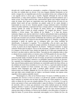A Arvore da Vida - Israel Regardie
devoção até a tarefa sagrada ser consumada e, completo e fulgurante o deus se mostra,
um deus em verdade para seu devoto. Com essa imagem mantida firmemente na luz
astral, o teurgo deve se empenhar para envolver sua própria forma com o abrigo do deus
e em seguida unir-se à forma que o encobre. Segundo afirmação de Lévi já citada
anteriormente, o corpo astral assumirá a forma de qualquer pensamento poderoso que a
mente evocar. Essa efígie astral do deus, anteriormente apenas uma imagem externa ao
corpo do teurgo, deve agora ser organizada como uma figura divina em torno de sua
própria forma astral até que coincidam seu próprio corpo de luz sendo alterado e
transmutado no corpo do deus. Somente quando o teurgo realmente sentir o formidável
influxo de poder espiritual, a aquisição da força e energia solares e iluminação espiritual,
somente quando ele souber na intuição do transe deífico que a identificação foi
concretizada, estará a tarefa de criação completa. “As imagens dos deuses”, escreve
Jâmblico, o divino teurgo, “são repletas de luz fúlgida...” e “o fogo dos deuses,
realmente, fulgura com uma luz indivisível e inefável, preenchendo todas as profundezas
do mundo” de uma maneira celestial empireana. Relativamente ao teurgo ou rei-sacerdote
do Egito que executara essa excelente combinação das essências com a glória do deus do
sol, há uma descrição sob a forma de uma alocução citada por G. Maspero, o egiptólogo,
mostrando o poder do espírito que se consagrou pelo voto como resultado da
identificação. A alocução é a seguinte: “Tu te assemelhas a Ra em tudo o que fazes.
Portanto os desejos de teu coração são sempre satisfeitos. Se desejares uma coisa durante
a noite, na aurora ela já estará disponível. Se disseres ‘Subam às montanhas’ as águas
celestiais fluirão pela tua palavra. Pois tu és Ra encarnado, e Kephra criado na carne. Tu
és a imagem viva de teu pai Temu, Senhor da cidade do sol. O deus que comanda está em
tua boca e um deus senta-se sobre teus lábios. Tuas palavras são cumpridas todas os dias
e o desejo de teu coração realiza a si mesmo como o de Ptah quando ele cria suas obras”.
Simultaneamente ao processo de unificação com o corpo do deus se revelará
como de grande ajuda a recitação de uma invocação, um peã lírico ou ditirambo entoando
louvores ao deus, delineando a natureza e as qualidades espirituais do deus no discurso.
Se o aprendiz tiver habilidade no escrever não enfrentará grande dificuldade. Por outro
lado, uma tal litania poderia muito facilmente ser construída a partir dos hinos órficos, ou
da coletânea de textos líricos incluídos no Livro dos Mortos, o qual está repleto de alguns
dos melhores exemplos de rituais existentes. Em suma, a invocação do deus deve ser
expressa numa linguagem que tenda a produzir júbilo mental e êxtase. A seguir
transcrevemos um exemplo, adaptado do Livro dos Mortos, de um tal ritual, embora não
seja aqui dado como exemplo para ser rígida e servilmente imitado, mas apenas como
sugestão e talvez ajuda ao aprendiz sincero.
“Homenagem a ti, ó Ra, no teu formoso nascer. Tu nasces, tu brilhas na aurora. A
companhia dos imortais te louva ao nascer e ao pôr-do-sol, quando à medida que teu
barco matutino se encontra com teu barco do anoitecer sob ventos propícios, tu velejas
sobre as alturas do céu com um coração jubiloso. Ó tu uno, ó tu perfeito, ó tu que és
eterno, que jamais és fraco, que nenhum poder é capaz de rebaixar, ó tu esplendor do sol
do meio-dia, sobre as coisas que pertencem à tua esfera nenhum possui em absoluto
qualquer domínio. E assim a ti presto homenagem. Todos salvem Hórus! Todos salvem
Tum! Todos salvem Kephra! Tu grande falcão, que por teu rosto formoso produzes o
regozijo para todos os homens, tu renovas tua juventude e com efeito pões a ti mesmo no
lugar de ontem. Ó, jovem divino, autocriado, auto-ungido, tu és o Senhor do Céu e da
118
 