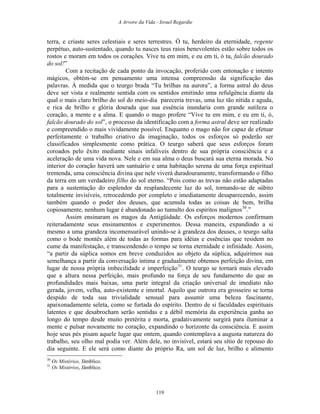 A Arvore da Vida - Israel Regardie
terra, e criaste seres celestiais e seres terrestres. Ó tu, herdeiro da eternidade, regente
perpétuo, auto-sustentado, quando tu nasces teus raios benevolentes estão sobre todos os
rostos e moram em todos os corações. Vive tu em mim, e eu em ti, ó tu, falcão dourado
do sol!”
Com a recitação de cada ponto da invocação, proferido com entonação e intento
mágicos, obtém-se em pensamento uma intensa compreensão da significação das
palavras. À medida que o teurgo brada “Tu brilhas na aurora”, a forma astral do deus
deve ser vista e realmente sentida com os sentidos emitindo uma refulgência diante da
qual o mais claro brilho do sol do meio-dia pareceria trevas, uma luz tão nítida e aguda,
e rica de brilho e glória dourada que sua essência inundaria com grande sutileza o
coração, a mente e a alma. E quando o mago profere “Vive tu em mim, e eu em ti, ó,
falcão dourado do sol”, o processo da identificação com a forma astral deve ser realizado
e compreendido o mais vividamente possível. Enquanto o mago não for capaz de efetuar
perfeitamente o trabalho criativo da imaginação, todos os esforços só poderão ser
classificados simplesmente como prática. O teurgo saberá que seus esforços foram
coroados pelo êxito mediante sinais infalíveis dentro de sua própria consciência e a
aceleração de uma vida nova. Nele e em sua alma o deus buscará sua eterna morada. No
interior do coração haverá um santuário e uma habitação serena de uma força espiritual
tremenda, uma consciência divina que nele viverá duradouramente, transformando o filho
da terra em um verdadeiro filho do sol eterno. “Pois como as trevas não estão adaptadas
para a sustentação do esplendor da resplandecente luz do sol, tornando-se de súbito
totalmente invisíveis, retrocedendo por completo e imediatamente desaparecendo, assim
também quando o poder dos deuses, que acumula todas as coisas de bem, brilha
copiosamente, nenhum lugar é abandonado ao tumulto dos espíritos malignos30
.”
Assim ensinaram os magos da Antigüidade. Os esforços modernos confirmam
reiteradamente seus ensinamentos e experimentos. Dessa maneira, expandindo a si
mesmo a uma grandeza incomensurável unindo-se à grandeza dos deuses, o teurgo salta
como o bode montês além de todas as formas para idéias e essências que residem no
cume da manifestação, e transcendendo o tempo se torna eternidade e infinidade. Assim,
“a partir da súplica somos em breve conduzidos ao objeto da súplica, adquirimos sua
semelhança a partir da conversação íntima e gradualmente obtemos perfeição divina, em
lugar de nossa própria imbecilidade e imperfeição31
. O teurgo se tornará mais elevado
que a altura nessa perfeição, mais profundo na força de seu fundamento do que as
profundidades mais baixas, uma parte integral da criação universal de imediato não
gerada, jovem, velha, auto-existente e imortal. Aquilo que outrora era grosseiro se torna
despido de toda sua trivialidade sensual para assumir uma beleza fascinante,
apaixonadamente seleta, como se furtada do espírito. Dentro de si faculdades espirituais
latentes e que desabrocham serão sentidas e a débil memória da experiência ganha ao
longo do tempo desde muito pretérita e morta, gradativamente surgirá para iluminar a
mente e pulsar novamente no coração, expandindo o horizonte da consciência. E assim
hoje seus pés pisam aquele lugar que ontem, quando contemplava a augusta natureza do
trabalho, seu olho mal podia ver. Além dele, no invisível, estará seu sítio de repouso do
dia seguinte. E ele será como diante do próprio Ra, um sol de luz, brilho e alimento
30
Os Mistérios, Jâmblico.
31
Os Mistérios, Jâmblico.
119
 