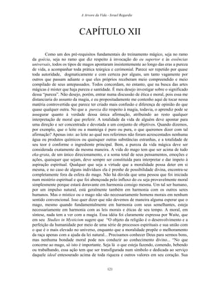 A Arvore da Vida - Israel Regardie
CAPÍTULO XII
Como um dos pré-requisitos fundamentais do treinamento mágico, seja no ramo
da goécia, seja no ramo que diz respeito à invocação do eu superior e às essências
universais, todos os tipos de magos apontaram insistentemente ao longo das eras a pureza
de vida, a acompanhar toda prática teúrgica e cerimonial. Parece ser repetido por quase
toda autoridade, dogmaticamente e com certeza por alguns, um tanto vagamente por
outros que passam adiante o que eles próprios receberam meio compreendido e meio
compilado de seus antepassados. Todos concordam, no entanto, que na busca das artes
mágicas é mister que haja pureza e santidade. É meu desejo investigar sobre o significado
dessa “pureza”. Não desejo, porém, entrar numa discussão de ética e moral, pois essa me
distanciaria do assunto da magia, e eu propositadamente me contenho aqui de tocar nessa
matéria controvertida que parece ter criado mais confusão e diferença de opinião do que
quase qualquer outra. No que a pureza diz respeito à magia, todavia, o aprendiz pode se
assegurar quanto à verdade dessa única afirmação, atribuindo ao resto qualquer
interpretação de moral que preferir. A totalidade da vida de alguém deve apontar para
uma direção e ser concentrada e devotada a um conjunto de objetivos. Quando dizemos,
por exemplo, que o leite ou a manteiga é puro ou pura, o que queremos dizer com tal
afirmação? Apenas isto: ao leite ao qual nos referimos não foram acrescentados nenhuma
água ou produtos químicos ou quaisquer outras substâncias estranhas, e a totalidade de
seu teor é conforme o ingrediente principal. Bem, a pureza da vida mágica deve ser
considerada exatamente da mesma maneira. A vida do mago tem que ser acima de tudo
eka-grata, de um único direcionamento, e a soma total de seus pensamentos, emoções e
ações, quaisquer que sejam, deve sempre ser constituída para interpretar e dar ímpeto à
aspiração espiritual. Qualquer que seja a virtude que a moralidade possa deter em si
mesma, e no caso de alguns indivíduos ela é prenhe de possibilidade divina, encontra-se
completamente fora da esfera do mago. Não há dúvida que uma pessoa que foi iniciada
num mistério espiritual e que foi abençoada pelo influxo do eu seja provavelmente moral
simplesmente porque estará doravante em harmonia consigo mesma. Um tal ser humano,
por um impulso natural, está geralmente também em harmonia com os outros seres
humanos. Mas o místico ou o mago não são necessariamente homens morais em nenhum
sentido convencional. Isso quer dizer que não devemos de maneira alguma esperar que o
mago, mesmo quando fundamentalmente em harmonia com seus semelhantes, esteja
necessariamente em harmonia com as leis morais e éticas de seu tempo. A moral, em
síntese, nada tem a ver com a magia. Essa idéia foi claramente expressa por Waite, que
em seu Studies in Mysticism sugere que “O objeto da religião é o desenvolvimento e a
perfeição da humanidade por meio de uma série de processos espirituais e sua união com
o que é o mais elevado no universo, enquanto que a moralidade propõe o melhoramento
da raça apenas com a ajuda da lei natural... Precisamos conhecer Deus para sermos bons,
mas nenhuma bondade moral pode nos conduzir ao conhecimento divino... “No que
concerne ao mago, só isto é importante. Seja lá o que esteja fazendo, comendo, bebendo
ou trabalhando, essa ação tem que ser transfigurada num símbolo e dedicada ao serviço
daquele ideal entesourado acima de toda riqueza e outros valores em seu coração. Sua
121
 