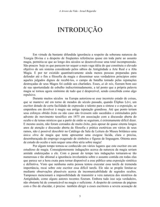 A Arvore da Vida - Israel Regardie
INTRODUÇÃO
Em virtude da bastante difundida ignorância a respeito da soberana natureza da
Teurgia Divina e a despeito de freqüentes referências quase em toda parte ao assunto
magia, permitiu-se que ao longo dos séculos se desenvolvesse uma total incompreensão.
São poucos hoje os que parecem ter sequer a mais vaga idéia do que constituiu o elevado
objetivo de um sistema considerado pelos sábios da Antigüidade a Arte Real e a Alta
Magia. E por ter existido quantitativamente ainda menos pessoas preparadas para
defender até o fim a filosofia da magia e disseminar seus verdadeiros princípios entre
aqueles julgados dignos de recebê-los, o campo de batalha tomado pelas reputações
destroçadas de seus Magos foi cedido aos charlatães. Esses, ai de nós, fizeram bom uso
de sua oportunidade de esbulho indiscriminadamente, a tal ponto que a própria palavra
magia se tornou agora sinônimo de tudo que é desprezível, sendo concebida como algo
repulsivo.
Durante muitos séculos na Europa autorizou-se esse incorreto estado de coisas,
que se manteve até em torno de meados do século passado, quando Éliphas Lévi, um
escritor dotado de certa facilidade de expressão e talento para a síntese e a exposição, se
empenhou em devolver à magia sua antiga reputação grandiosa. Até que ponto teriam
seus esforços obtido êxito ou não caso não tivessem sido sucedidos e estimulados pelo
advento do movimento teosófico em 1875 em associação com a discussão aberta do
oculto e de temas místicos que a partir de então se seguiram, é extremamente difícil dizer.
E mesmo assim, não foram coroados de muito êxito, pois apesar de quase oitenta longos
anos de atenção e discussão aberta da filosofia e prática esotéricas em vários de seus
ramos, não é possível descobrir no Catálogo da Sala de Leitura do Museu britânico uma
única obra de magia que tente apresentar uma exegese lúcida, clara e precisa,
desembaraçada do emprego exagerado de símbolos e figuras de linguagem. Oitenta anos
de estudo do oculto e nem sequer uma obra séria sobre magia!
Por algum tempo tornou-se conhecido em vários lugares que este escritor era um
estudioso de magia. Conseqüentemente indagações acerca da natureza da magia seriam
amiúde endereçadas a ele. Com o passar do tempo tais indagações tornaram-se tão
numerosas e tão abismal a ignorância involuntária sobre o assunto contida em todas elas
que parece ser a hora exata para tornar disponível a esse público uma exposição sintética
e definitiva. Visto que nenhuma outra pessoa tentou executar essa tarefa de tremenda
importância, recai sobre este escritor essa difícil tarefa. Ele não se propõe limitar-se
mediante observações plausíveis acerca da incomunicabilidade de segredos ocultos.
Tampouco mencionará a impossibilidade de transmitir a vera natureza dos mistérios da
Antigüidade, como alguns autores recentes fizeram. Embora tudo isso seja verdadeiro,
não obstante há de comunicável na magia o suficiente. A despeito de centenas de páginas
com o fito de elucidar, é preciso também dirigir a esses escritores a severa acusação de
5
 