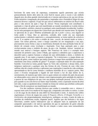 A Arvore da Vida - Israel Regardie
horizonte da santa terra da esperança, exatamente aquele panorama que existia
potencialmente dentro dele antes da visão fazê-lo nascer, pois o monte é um símbolo
daquele pico da alma quando interiorizada em si mesma aproxima-se de sua raiz divina.
Então memória e imaginação são penetradas e inspiradas com o formidável fulgor de uma
natureza diversa e superior. O que for que estiver embrionário no interior de Ruach salta
para a vida através da ação e fogo de Adonai. Nossa inspiração será semelhante à
aspiração e o tipo de gênio que será manifestado ao mundo sucedendo-se à união mística
pode ser poético, artístico, musical ou qualquer outra manifestação reconhecida. Lembro-
me de uma passagem em algum dos Upanishads que aborda esse mesmo tema. Se alguém
se aproxima do eu que é Brahma acreditando que ele é poder e força, esse alguém se
torna poder e força. Que se aproxime, contudo, dele vendo em sua majestade
conhecimento e sabedoria superiores e, conseqüentemente, se torna repleto da sabedoria
do eu. E se aspirar a ele como o criador de uma canção, do mesmo modo se torna o
cantor. Em outras palavras, como o teurgo concebeu ser em imaginação o seu anjo,
precisamente nessa forma o anjo se manifestará, brotando da mais profunda fonte do ser
dentro do coração como revelação e inspiração. Caso haja aspiração para o anjo
exclusivamente como o símbolo do amor, da paz e da bondade, Adonai mostrará ao
mundo esse amável e benigno aspecto. São Francisco de Assis é o exemplo mais
marcante do primeiro caso, como é Buda, que aspirou à sabedoria que o capacitasse a
descobrir para a espécie humana a solução de suas infelicidades e dores, o símbolo do
segundo caso. E isto supre a resposta à pergunta: “Se o misticismo e a magia dotam um
homem de gênio, como explicar que tantos místicos e magos bem-sucedidos parecem não
manifestar uma única centelha de gênio?” É porque a aspiração deles foi uma aspiração
humilde. Converter-se numa grande figura na Terra não constituía o desejo deles, nem
tampouco aspiravam a qualquer uma das formas da arte. Fizeram de suas vidas uma
sublime obra de criação artística e aplicaram suas inspirações à marcha da vida cotidiana,
apresentando-se tão-só como homens e mulheres humildes de ar e aspecto gentis. Mas
como o Eremita encapuzado e togado do tarô trazem a luz do anjo dentro de si,
secretamente, de maneira que todos com os quais entram em contato dia após dia possam
ser abençoados com o amor de Adonai e mais impressionados pela santidade do espírito e
a pureza de sua efulgência do que com sua própria realização pessoal. Essa é a chave,
pois quando se ora com fervor ao Santo Anjo Guardião, como a aspiração secreta da alma
terá sido, o anjo se apoderará dessa vontade no êxtase de ventura que arrebata a alma para
longe a fim de comunicar sua manifestação ao mundo.
Um dos melhores sistemas técnicos que conduz à comunhão com o daimon é
exposto num certo livro medieval de magia que, comparado com todos os outros, é como
o sol do auge do dia diante de uma débil luz bruxuleante à noite. A maioria dos velhos
engrimanços e livros de magia tais como O Pequeno Alberto, O Dragão Vermelho e o
Enchiridion são propositadamente ininteligíveis, ambíguos, ou mais, à parte de todas as
questões de simbolismo oculto, disparate pueril. Aqueles que são honestos e de regra
funcionais, contêm seções indesejáveis que se adequam mais às aspirações de um
camponês apaixonado e de nativos ignorantes do que às aspirações de gente educada
animada de propósitos sérios. Mas há em relação a todos esses uma extraordinária
123
 