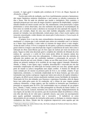 A Arvore da Vida - Israel Regardie
exceção. A regra geral é rompida pela existência de O livro da Magia Sagrada de
Abramelin, o Mago33
.
Escrito num estilo de exaltação, esse livro é perfeitamente coerente e harmonioso;
não requer fantásticas minúcias ritualísticas e nem mesmo os cálculos costumeiros de
dias e horas. Não há nada em absoluto que insulte a inteligência. Pelo contrário, a
operação proposta por esse autor de magia constitui a apoteose da simplicidade, o próprio
método estando em inteiro acordo com isto. Há, naturalmente, certas prescrições e regras
preliminares a serem observadas, mas elas realmente não passam de recomendações de
bom senso no sentido de acatar a decência na execução de uma operação tão augusta. É
preciso, por exemplo, dispor de uma casa onde medidas adequadas contra distúrbios
possam ser tomadas; isso providenciado, restará pouco mais a fazer exceto aspirar com
crescente concentração e ardor durante seis meses pelo Conhecimento e Conversação do
Santo Anjo Guardião.
O próprio livro é um dos mais extraordinários documentos de magia existentes
atualmente e o sistema que é nele ensinado para entrar em comunhão com o eu interior,
ou o Santo Anjo Guardião, é entre todos os sistemas de magia talvez o mais simples.
Acima de tudo é eficaz. O livro é composto de três partes, a primeira contendo conselhos
gerais relativos à magia e uma descrição das viagens e experiências do autor, bem como a
indicação de obras maravilhosas que ele fora capaz de realizar por meio da técnica em
pauta. Segue-se então uma descrição geral e completa dos métodos de obtenção da crise
estática da operação e o estilo do livro neste ponto difere de maneira salutar dos
capítulos anteriores bem como dos subseqüentes. A última parte trata dos métodos de
aplicação dos poderes que são conferidos mediante a consumação da operação. O
sistema é descrito por um certo Abraão, o Judeu, ao seu filho mais jovem, Lamech, e ele
afirma em primeira instância tê-lo recebido de um mago egípcio chamado Abramelin.
Abraão, o Judeu, é uma figura vaga e sombria, desconhecida e reservada por trás das
tremendas complicações da sublevação da Europa central nos seus dias, quando aquela
parte do mundo se achava mergulhada num amplo conflito. A história de Abraão tal
como contada por ele mesmo na primeira parte do livro é, na verdade, simples. O que
impressiona, entretanto, é a tremenda simplicidade da fé desse homem, que tem como
testemunho suas muitas e perigosas viagens por tantos anos através de regiões inóspitas e
selvagens, de difícil acesso mesmo atualmente mediante nossas facilidades de transporte.
Nesta parte do livro são relatados seus fracassos e esperanças frustradas, além de alguns
becos sem saída pelos quais ele foi conduzido, até o clímax de suas viagens quando
conheceu Abramelin, o mago egípcio, que lhe conferiu as instruções que constituem a
principal ou segunda parte do livro. Em conformidade com os costumes de seu próprio
povo, Abraão, o Judeu, instruiu seu filho primogênito na filosofia da Santa Cabala e ao
seu filho mais jovem, Lamech, transmitiu este sistema de magia. Independentemente de
sua origem, de sua data e de sua autoria, que são no presente objeto de polêmica e crítica,
esta obra não deixa de ter valor para o aprendiz sincero, seja como um encorajamento
para aquela qualidade sumamente rara e necessária – fé inabalável, ou como
apresentadora de um conjunto de instruções pelas quais se distingue os sistemas mágicos
verdadeiros dos falsos. Abraão não faz exigências impossíveis como aquelas que são
33
Publicado no Brasil por Anúbis Editores Ltda., São Paulo, tradução de Norberto de Paula Lima, Márcio
Pugliesi e Edson Bini. (N. T.)
124
 