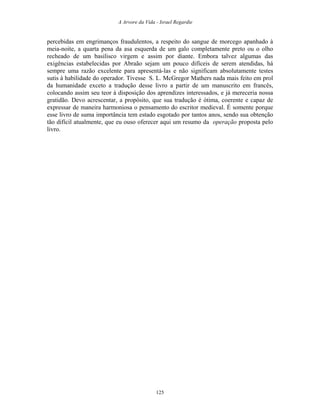 A Arvore da Vida - Israel Regardie
percebidas em engrimanços fraudulentos, a respeito do sangue de morcego apanhado à
meia-noite, a quarta pena da asa esquerda de um galo completamente preto ou o olho
recheado de um basilisco virgem e assim por diante. Embora talvez algumas das
exigências estabelecidas por Abraão sejam um pouco difíceis de serem atendidas, há
sempre uma razão excelente para apresentá-las e não significam absolutamente testes
sutis à habilidade do operador. Tivesse S. L. McGregor Mathers nada mais feito em prol
da humanidade exceto a tradução desse livro a partir de um manuscrito em francês,
colocando assim seu teor à disposição dos aprendizes interessados, e já mereceria nossa
gratidão. Devo acrescentar, a propósito, que sua tradução é ótima, coerente e capaz de
expressar de maneira harmoniosa o pensamento do escritor medieval. É somente porque
esse livro de suma importância tem estado esgotado por tantos anos, sendo sua obtenção
tão difícil atualmente, que eu ouso oferecer aqui um resumo da operação proposta pelo
livro.
125
 