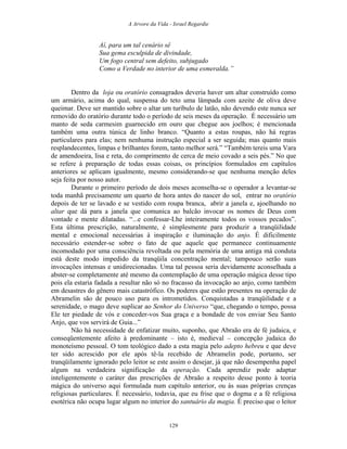 A Arvore da Vida - Israel Regardie
Aí, para um tal cenário sê
Sua gema esculpida de divindade,
Um fogo central sem defeito, subjugado
Como a Verdade no interior de uma esmeralda.”
Dentro da loja ou oratório consagrados deveria haver um altar construído como
um armário, acima do qual, suspensa do teto uma lâmpada com azeite de oliva deve
queimar. Deve ser mantido sobre o altar um turíbulo de latão, não devendo este nunca ser
removido do oratório durante todo o período de seis meses da operação. É necessário um
manto de seda carmesim guarnecido em ouro que chegue aos joelhos; é mencionada
também uma outra túnica de linho branco. “Quanto a estas roupas, não há regras
particulares para elas; nem nenhuma instrução especial a ser seguida; mas quanto mais
resplandecentes, limpas e brilhantes forem, tanto melhor será.” “Também tereis uma Vara
de amendoeira, lisa e reta, do comprimento de cerca de meio covado a seis pés.” No que
se refere à preparação de todas essas coisas, os princípios formulados em capítulos
anteriores se aplicam igualmente, mesmo considerando-se que nenhuma menção deles
seja feita por nosso autor.
Durante o primeiro período de dois meses aconselha-se o operador a levantar-se
toda manhã precisamente um quarto de hora antes do nascer do sol, entrar no oratório
depois de ter se lavado e se vestido com roupa branca, abrir a janela e, ajoelhando no
altar que dá para a janela que comunica ao balcão invocar os nomes de Deus com
vontade e mente dilatadas. “...e confessar-Lhe inteiramente todos os vossos pecados”.
Esta última prescrição, naturalmente, é simplesmente para produzir a tranqüilidade
mental e emocional necessárias à inspiração e iluminação do anjo. É dificilmente
necessário estender-se sobre o fato de que aquele que permanece continuamente
incomodado por uma consciência revoltada ou pela memória de uma antiga má conduta
está deste modo impedido da tranqüila concentração mental; tampouco serão suas
invocações intensas e unidirecionadas. Uma tal pessoa seria devidamente aconselhada a
abster-se completamente até mesmo da contemplação de uma operação mágica desse tipo
pois ela estaria fadada a resultar não só no fracasso da invocação ao anjo, como também
em desastres do gênero mais catastrófico. Os poderes que estão presentes na operação de
Abramelin são de pouco uso para os intrometidos. Conquistadas a tranqüilidade e a
serenidade, o mago deve suplicar ao Senhor do Universo “que, chegando o tempo, possa
Ele ter piedade de vós e conceder-vos Sua graça e a bondade de vos enviar Seu Santo
Anjo, que vos servirá de Guia...”
Não há necessidade de enfatizar muito, suponho, que Abraão era de fé judaica, e
conseqüentemente afeito à predominante – isto é, medieval – concepção judaica do
monoteísmo pessoal. O tom teológico dado a esta magia pelo adepto hebreu e que deve
ter sido acrescido por ele após tê-la recebido de Abramelin pode, portanto, ser
tranqüilamente ignorado pelo leitor se este assim o desejar, já que não desempenha papel
algum na verdadeira significação da operação. Cada aprendiz pode adaptar
inteligentemente o caráter das prescrições de Abraão a respeito desse ponto à teoria
mágica do universo aqui formulada num capítulo anterior, ou às suas próprias crenças
religiosas particulares. É necessário, todavia, que eu frise que o dogma e a fé religiosa
esotérica não ocupa lugar algum no interior do santuário da magia. É preciso que o leitor
129
 