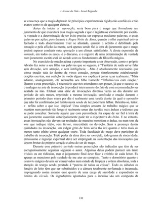 A Arvore da Vida - Israel Regardie
se convença que a magia depende de princípios experimentais rígidos tão confiáveis e tão
exatos como os de qualquer ciência.
Antes de iniciar a operação, seria bom para o mago que formulasse um
juramento de que executará essa magia sagrada e que o registrasse claramente por escrito.
A vontade e a determinação de ter êxito precisa ser expressa mediante palavras, e essas
palavras por ações, pois durante a Negra Noite da Alma, quando o olho espiritual estiver
fechado e todo discernimento tiver se afastado, quando o acólito é debilitado pela
tentação e pela aflição da mente, será apenas sendo fiel à letra do juramento que o mago
poderá esperar conduzir essa operação a um clímax satisfatório. A direta expressão da
vontade, em todos os casos, é o discurso, e o registro de uma determinação de vontade
num juramento escrito está de acordo com os fundamentos da filosofia mágica.
No exercício de oração acima o ponto importante a ser observado, como o próprio
Abraão faz notar a seu filho nas palavras que se seguem, é “Também de nada serve falar
sem devoção, sem atenção, e sem inteligência; ...Mas é absolutamente necessário que
vossa oração saia de dentro de vosso coração, porque simplesmente estabelecendo
orações escritas, sua audição de modo algum vos explicará como rezar realmente. “Mais
adiante, analogamente, ele aconselha seu filho Lamech: “Inflamai-vos com oração.”
Quanto a esta prescrição, é necessário que nos estendamos um pouco, já que o sucesso ou
o malogro na arte da invocação dependerá inteiramente do fato de essa recomendação ser
acatada ou não. Efetuar uma série de invocações diversas vezes ao dia durante um
período de seis meses, repetindo a mesma invocação, confissão e oração durante o
primeiro período duas vezes por dia é realmente uma tarefa diante da qual o operador
que não for confirmado por hábito nesta senda da luz pode bem falhar. Detenha-se, leitor,
e reflita sobre o que isso implica! Uma simples amostra de trabalho mágico que se
mantém num período tão longo é realmente umas das tarefas mais árduas e tediosas que
se pode conceber. Somente aquele que com persistência for capaz de ser fiel à letra de
seu juramento assumido antecipadamente pode ter a expectativa do êxito. E no entanto,
essas invocações não devem ser recitadas de maneira monótona e árdua, ou num tom de
voz que indique tédio, sem fervor, sinceridade ou devoção. Sem a presença destas
qualidades na invocação, um vulgar grito de feira seria tão útil quanto e teria mais ou
menos tanto efeito como qualquer outro. Toda faculdade do mago deve participar do
trabalho de invocação. Todo poder da alma deve ser exercido, todo grama de sinceridade,
entusiasmo e regozijo espiritual deve ser empregado na sustentação das invocações que
devem brotar do próprio coração e alma do ser do mago.
Durante esse primeiro período outras prescrições são indicadas que têm de ser
escrupulosamente seguidas segundo o autor. Algumas delas podem parecer um tanto
triviais ou ate ridículas, mas o julgamento final deve ficar a critério de cada leitor. Eu
apenas as menciono pelo cuidado de me ater ao completo. Tanto o dormitório quanto o
oratório mágico devem ser conservados num estado de limpeza e ordem absolutas, toda a
atenção do teurgo sendo prestada à “pureza de todas as coisas”. Todo os sábados os
lençóis do leito têm que ser substituídos e a câmara totalmente perfumada e incensada,
impregnando assim mesmo esse quarto de uma carga de santidade e expandindo os
limites do círculo. Os ingredientes apontados para o incenso são um composto de
130
 