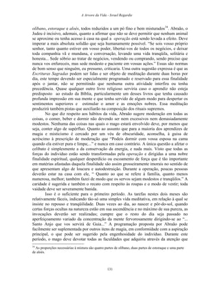 A Arvore da Vida - Israel Regardie
olíbano, estoraque e aloés, todos reduzidos a um pó fino e bem misturados34
. Abraão, o
Judeu é incisivo, ademais, quanto a afirmar que não se deve permitir que nenhum animal
se aproxime ou tenha acesso à casa na qual a operação está sendo levada a efeito. Deve
imperar a mais absoluta solidão que seja humanamente possível. “Se sois vosso próprio
senhor, tanto quanto estiver em vosso poder, libertai-vos de todos os negócios, e deixar
toda companhia vã e mundana, e conversação, levando uma vida tranqüila, solitária e
honesta... Sede sóbrio ao tratar de negócios, vendendo ou comprando, sendo preciso que
nunca vos enfureceis, mas sede modesto e paciente em vossas ações.” Essas são normas
de bom senso que ninguém, eu presumo, criticaria. Uma outra sugestão expressa é que as
Escrituras Sagradas podem ser lidas e ser objeto de meditação durante duas horas por
dia, este tempo devendo ser especialmente programado e reservado para essa finalidade
após o jantar, não se permitindo que nenhuma outra atividade interfira ou tenha
precedência. Quase qualquer outro livro religioso serviria caso o aprendiz não esteja
predisposto ao estudo da Bíblia, particularmente um desses livros que tenha causado
profunda impressão em sua mente e que tenha servido de algum modo para despertar os
sentimentos superiores e estimular o amor e as emoções nobres. Essa meditação
produzirá também pistas que auxiliarão na composição dos rituais supremos.
No que diz respeito aos hábitos da vida, Abraão sugere moderação em todas as
coisas, o comer, beber e dormir não devendo ser nem excessivos nem demasiadamente
modestos. Nenhuma das coisas nas quais o mago estará envolvido deve, por menos que
seja, conter algo de supérfluo. Quanto ao assunto que para a maioria dos aprendizes de
magia e misticismo é cercado por um véu de obscuridade, aconselha, à guisa de
acréscimo à prescrição de moderação que “Podeis dormir com vossa esposa na cama
quando ela estiver pura e limpa;...” e nunca em caso contrário. A única questão a afetar o
celibato é simplesmente a da conservação da energia, e nada mais. Visto que todas as
forças do indivíduo estão sendo transformadas pela operação e dirigidas a uma nobre
finalidade espiritual, qualquer desperdício ou escoamento de força que é tão importante
em matérias afastadas daquela finalidade são assim grosseiramente imorais no sentido de
que apresentam algo de loucura e autodestruição. Durante a operação, poucas pessoas
deverão estar na casa com ele, “ Quanto ao que se refere à família, quanto menos
numerosa, melhor; também fazei de modo que os servos sejam modestos e tranqüilos.” A
caridade é sugerida e também o recato com respeito às roupas e o modo de vestir; toda
vaidade deve ser severamente banida.
Isso é o suficiente para o primeiro período. As tarefas nestes dois meses são
relativamente fáceis, indicando tão-só uma simples vida meditativa, em relação à qual se
insiste no repouso e tranqüilidade. Duas vezes ao dia, ao nascer e pôr-do-sol, quando
certas forças ocultas na natureza estão em sua ascendência e no máximo de sua pureza, as
invocações deverão ser realizadas; cumpre que o resto do dia seja passado no
aperfeiçoamento variado da concentração da mente fervorosamente dirigindo-se ao “...
Santo Anjo que vos servirá de Guia...” A programação proposta por Abraão pode
facilmente ser suplementada por outros itens de magia, em conformidade com a aspiração
principal, o que pode ser sugerido pela engenhosidade do indivíduo. Durante este
período, o mago deve devotar todas as faculdades que adquiriu através da atenção que
34
As proporções necessárias à mistura são quatro partes de olíbano, duas partes de estoraque e uma parte
de aloés.
131
 