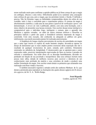 A Arvore da Vida - Israel Regardie
terem realizado muito para confirmar a opinião pública na já firme crença de que a magia
era ambígua, obscura e uma tolice. Dificilmente poder-se-ia sustentar uma concepção
mais errônea do que essa, pois a magia, que me permitam insistir, é lúcida. É definida e
precisa. Não há fórmulas vagas ou dubiedades compreendidas dentro da esfera de sua
exatidão; tudo é claro e concebido para o experimento prático. O sistema da magia é
absolutamente científico, e cada uma de suas partes é passível de verificação e prova sob
demonstração. A árvore da vida é publicado, admito, com uma certa hesitação, com o
único objetivo de preencher essa lacuna existente. Este escritor deseja tornar inteligível e
compreensível para o indivíduo leigo, inteligente e comum, para o aprendiz dos
Mistérios e aqueles versados no saber de outros sistemas místicos e filosofias os
princípios radicais a partir dos quais a formidável estrutura imponente da magia é
construída. Com uma exceção, não conhecida ou adequada ao público em geral,
infelizmente, essa tarefa necessária jamais foi realizada anteriormente.
A freqüência de longas citações provenientes de escritos de autoridades em magia
que o autor aqui inseriu se explica de modo bastante simples, devendo-se apenas ao
desejo de demonstrar que os mais amplos pontos essenciais desta exposição não são o
resultado de qualquer invencionice do autor, estando, pelo contrário, firmemente
enraizados na sabedoria da Antigüidade. É desnecessário que se apontem para o autor
expressões rudes, possíveis interpretações equivocadas de fatos ou teorias e pecados de
omissão e cometimento. Em razão disso ele se desculpa humildemente, devendo ser
perdoado em função de sua juventude e inexperiência. Que seus esforços incitem outra
pessoa mais sábia, dotada de melhores recursos para escrever e detentora de um
conhecimento mais profundo da matéria e seus correlatos de modo a produzir uma
melhor formulação da magia. Este escritor estará dentre os primeiros que aclamarão essa
realização com boas-vindas e louvores.
É também necessário registrar a atitude cortês dos senhores Methuen & Co. que
deram a permissão para reproduzir as ilustrações dos quatro deuses egípcios de Os deuses
dos egípcios, de Sir E. A. Wallis Budge.
Israel Regardie
Londres, agosto de 1932.
6
 