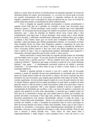 A Arvore da Vida - Israel Regardie
dedicou a outras fases da técnica ao fortalecimento da aspiração principal. Os rituais de
banimento podem ser usados proveitosamente e a ascensão aos planos pode se revelar
um auxiliar extremamente útil às invocações. A repetição contínua de um mantra
sagrado, compatível com a concepção do mago da natureza de seu Anjo, se revelará de
grande ajuda para manter a concentração da mente unidirecionada.
Com a chegada do segundo período precisamente o mesmo procedimento é
seguido exceto pelo fato de o operador ser exortado a tornar suas invocações mais
intensas e ígneas, e “Deveis prolongar vossas orações o máximo que vossa capacidade
permitir”. As invocações devem prosseguir de manhã e no anoitecer como nos dois meses
anteriores, mas “...antes de entrardes no Oratório deveis lavar vossas mãos e face
completamente com água pura. E deveis prolongar vossa oração com a maior afeição
possível, devoção, e submissão, humildemente implorando ao Senhor Deus que se digne
a ordenar a Seus Santos Anjos que vos levem pelo Verdadeiro Caminho...” É fácil
perceber a idéia psicológica que Abraão gradualmente formula. As invocações ao Santo
Anjo Guardião devem ser feitas mais freqüentes, ardentes e imperiosas de sorte que
quando pelo fim do período de seis meses é dado ao teurgo o conselho de inflamar-se
com a invocação, prática anterior o fará voar como uma flecha impelida por um arco
rumo à glória do anjo e não se experimentará qualquer dificuldade para despertar o
entusiasmo e devoção requeridos que levarão a efeito a união mística.
Outras prescrições a serem observadas no segundo período podem ser resumidas
com brevidade como se segue. “O uso dos direitos do matrimônio, mas, se este uso for
feito, deverá sê-lo o mínimo possível.” “Deveis também lavar todo vosso corpo toda
véspera de Sabbath.” “Quanto ao que tange o comércio e modo de viver, já dei instrução
bastante”, mas agora “...é absolutamente necessário retirar-se do mundo e procurar
isolamento...” As observações antes feitas no que se refere a comer, beber e se vestir
continuam aplicáveis.
Quando o segundo período se encerra e com ele o quarto mês de invocação
contínua, a mente do operador deverá estar gradualmente se contraindo para um único
ponto em função desses modos de vida serenos e calmos e do fervor crescente que deve
introduzir em suas invocações, que ocupam agora períodos mais largos de tempo. Nessa
ocasião, igualmente, ele terá entrado naquele estado de secura do qual místicos de todos
os tempos falaram, aquele horrível estado psicológico no qual todos os poderes da alma
parecem mortos a visão da mente se fecha num protesto mudo, por assim dizer, contra a
disciplina cruel do juramento. Mil e uma seduções tenderão a desviar o operador da
contemplação da finalidade que escolheu, e mil e um meios de quebrar o juramento em
espírito sem quebrá-lo na letra serão apresentados. E parecerá que a própria mente irá
ficar fora de si, advertindo o teurgo que seria melhor para ele omitir, por exemplo, um
período devotado à invocação e fazer algo mais, profano e prazeroso. Constantemente
procurará amedrontá-lo com temores desordenados relativos à saúde do corpo e da
mente. Contra todas estas insanidades – fatais se ele sucumbir a uma única tentação – há
somente um remédio, a saber, a disciplina do juramento feito no início, prosseguir no
labor de invocar durante seis meses o Santo Anjo Guardião. Tudo o que se tem a fazer é
proceder às cerimônias e invocações, agora temporariamente destituídas de sentido e
horrendas, visto que a visão espiritual está negra e o olho interior fechado. Pode ser que
com o terceiro e último período essa Noite Negra da Alma passe lenta e
imperceptivelmente, e então surgirá a suave grandeza rosa e cravo da aurora a ser
132
 