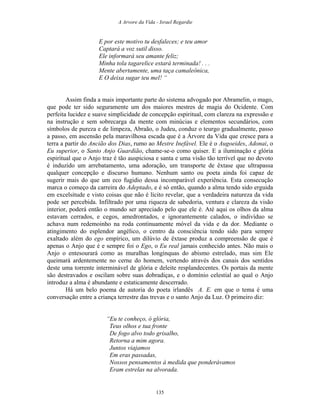 A Arvore da Vida - Israel Regardie
E por este motivo tu desfaleces; e teu amor
Captará a voz sutil disso.
Ele informará seu amante feliz;
Minha tola tagarelice estará terminada! . . .
Mente abertamente, uma taça camaleônica,
E O deixa sugar teu mel! “
Assim finda a mais importante parte do sistema advogado por Abramelin, o mago,
que pode ter sido seguramente um dos maiores mestres de magia do Ocidente. Com
perfeita lucidez e suave simplicidade de concepção espiritual, com clareza na expressão e
na instrução e sem sobrecarga da mente com minúcias e elementos secundários, com
símbolos de pureza e de limpeza, Abraão, o Judeu, conduz o teurgo gradualmente, passo
a passo, em ascensão pela maravilhosa escada que é a Árvore da Vida que cresce para a
terra a partir do Ancião dos Dias, rumo ao Mestre Inefável. Ele é o Augoeides, Adonai, o
Eu superior, o Santo Anjo Guardião, chame-se-o como quiser. E a iluminação e glória
espiritual que o Anjo traz é tão auspiciosa e santa e uma visão tão terrível que no devoto
é induzido um arrebatamento, uma adoração, um transporte de êxtase que ultrapassa
qualquer concepção e discurso humano. Nenhum santo ou poeta ainda foi capaz de
sugerir mais do que um eco fugidio dessa incomparável experiência. Esta consecução
marca o começo da carreira do Adeptado, e é só então, quando a alma tendo sido erguida
em excelsitude e visto coisas que não é lícito revelar, que a verdadeira natureza da vida
pode ser percebida. Infiltrado por uma riqueza de sabedoria, ventura e clareza da visão
interior, poderá então o mundo ser apreciado pelo que ele é. Até aqui os olhos da alma
estavam cerrados, e cegos, amedrontados, e ignorantemente calados, o indivíduo se
achava num redemoinho na roda continuamente móvel da vida e da dor. Mediante o
atingimento do esplendor angélico, o centro da consciência tendo sido para sempre
exaltado além do ego empírico, um dilúvio de êxtase produz a compreensão de que é
apenas o Anjo que é e sempre foi o Ego, o Eu real jamais conhecido antes. Não mais o
Anjo o entesourará como as muralhas longínquas do abismo estrelado, mas sim Ele
queimará ardentemente no cerne do homem, vertendo através dos canais dos sentidos
deste uma torrente interminável de glória e deleite resplandecentes. Os portais da mente
são destravados e oscilam sobre suas dobradiças, e o domínio celestial ao qual o Anjo
introduz a alma é abundante e estaticamente descerrado.
Há um belo poema de autoria do poeta irlandês A. E. em que o tema é uma
conversação entre a criança terrestre das trevas e o santo Anjo da Luz. O primeiro diz:
“Eu te conheço, ó glória,
Teus olhos e tua fronte
De fogo alvo todo grisalho,
Retorna a mim agora.
Juntos viajamos
Em eras passadas,
Nossos pensamentos à medida que ponderávamos
Eram estrelas na alvorada.
135
 