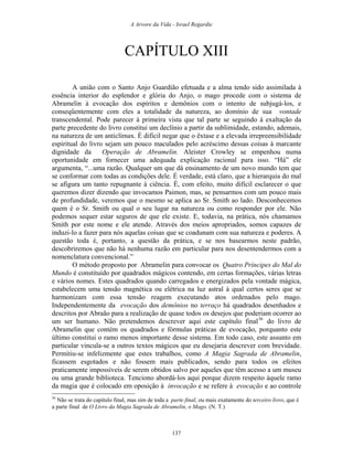 A Arvore da Vida - Israel Regardie
CAPÍTULO XIII
A união com o Santo Anjo Guardião efetuada e a alma tendo sido assimilada à
essência interior do esplendor e glória do Anjo, o mago procede com o sistema de
Abramelin à evocação dos espíritos e demônios com o intento de subjugá-los, e
conseqüentemente com eles a totalidade da natureza, ao domínio de sua vontade
transcendental. Pode parecer à primeira vista que tal parte se seguindo à exaltação da
parte precedente do livro constitui um declínio a partir da sublimidade, estando, ademais,
na natureza de um anticlímax. É difícil negar que o êxtase e a elevada irrepreensibilidade
espiritual do livro sejam um pouco maculados pelo acréscimo dessas coisas à marcante
dignidade da Operação de Abramelin. Aleister Crowley se empenhou numa
oportunidade em fornecer uma adequada explicação racional para isso. “Há” ele
argumenta, “...uma razão. Qualquer um que dá ensinamento de um novo mundo tem que
se conformar com todas as condições dele. É verdade, está claro, que a hierarquia do mal
se afigura um tanto repugnante à ciência. É, com efeito, muito difícil esclarecer o que
queremos dizer dizendo que invocamos Paimon, mas, se pensarmos com um pouco mais
de profundidade, veremos que o mesmo se aplica ao Sr. Smith ao lado. Desconhecemos
quem é o Sr. Smith ou qual o seu lugar na natureza ou como responder por ele. Não
podemos sequer estar seguros de que ele existe. E, todavia, na prática, nós chamamos
Smith por este nome e ele atende. Através dos meios apropriados, somos capazes de
induzi-lo a fazer para nós aquelas coisas que se coadunam com sua natureza e poderes. A
questão toda é, portanto, a questão da prática, e se nos basearmos neste padrão,
descobriremos que não há nenhuma razão em particular para nos desentendermos com a
nomenclatura convencional.”
O método proposto por Abramelin para convocar os Quatro Príncipes do Mal do
Mundo é constituído por quadrados mágicos contendo, em certas formações, várias letras
e vários nomes. Estes quadrados quando carregados e energizados pela vontade mágica,
estabelecem uma tensão magnética ou elétrica na luz astral à qual certos seres que se
harmonizam com essa tensão reagem executando atos ordenados pelo mago.
Independentemente da evocação dos demônios no terraço há quadrados desenhados e
descritos por Abraão para a realização de quase todos os desejos que poderiam ocorrer ao
um ser humano. Não pretendemos descrever aqui este capítulo final36
do livro de
Abramelin que contém os quadrados e fórmulas práticas de evocação, porquanto este
último constitui o ramo menos importante desse sistema. Em todo caso, este assunto em
particular vincula-se a outros textos mágicos que eu desejaria descrever com brevidade.
Permitiu-se infelizmente que estes trabalhos, como A Magia Sagrada de Abramelin,
ficassem esgotados e não fossem mais publicados, sendo para todos os efeitos
praticamente impossíveis de serem obtidos salvo por aqueles que têm acesso a um museu
ou uma grande biblioteca. Tenciono abordá-los aqui porque dizem respeito àquele ramo
da magia que é colocado em oposição à invocação e se refere à evocação e ao controle
36
Não se trata do capítulo final, mas sim de toda a parte final, ou mais exatamente do terceiro livro, que é
a parte final de O Livro da Magia Sagrada de Abramelin, o Mago. (N. T.)
137
 