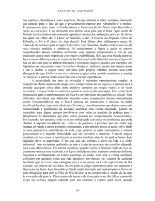 A Arvore da Vida - Israel Regardie
dos espíritos planetários e seres angélicos. Desejo advertir o leitor, contudo, chamando
sua atenção para o fato de que o procedimento exposto por Abramelin é o melhor.
Primeiramente deve haver o Conhecimento e Conversação do Santo Anjo Guardião e
então as evocações. E só menciono esta última coisa para que o leitor fique ciente da
fórmula inteira embora não pretenda reproduzir muitas das instruções práticas. Os livros
aos quais me refiro são A Chave de Salomão, o Rei, A Goécia ou Pequena Chave de
Salomão, o Rei e O Livro do Anjo Ratziel. Esta última obra infelizmente nunca foi
traduzida do hebraico para o inglês. Está claro, o rei Salomão, modelo através das eras da
mais elevada erudição e sabedoria, foi naturalmente a figura a quem os autores
desconhecidos desses trabalhos atribuíram suas próprias composições a fim de que
pudessem causar mais impressão e ter maior credibilidade. Não que essa fraude palpável
faça a menor diferença pois se o sistema for funcional então Salomão será uma figura tão
boa ou tão ruim para se atribuir discursos e instruções mágicos quanto, por exemplo, um
hipotético ser inexistente como Yossel ben Mordecai. Ademais, omitir seu próprio nome
e dar o crédito a algum outro indivíduo pelo próprio trabalho encerra uma certa
abnegação do ego. Os livros em si e o sistema mágico neles contido constituem a matéria
de interesse; a autoria nestes casos não tem a menor importância.
A necessidade dos ritos de evocação é realmente extremamente simples. A
despeito do objeto supremo da magia ser o conhecimento do eu superior e embora para a
vontade qualquer coisa além deste objetivo supremo ser magia negra, é às vezes
necessário redispor tanto os materiais quanto o cenário das operações, bem como fazer
preparações para o aprimoramento do Ruach a ser oferecido em sacrifício ao amado. Para
diferentes indivíduos em diferentes ocasiões essas preparações devem naturalmente
variar. Considerando-se que o Ruach precisa ser renunciado e imolado na pedra
sacrificial do altar como uma oferta ao Altíssimo, e considerando-se que denota uma certa
mediocridade e puerilidade de devoção sacrificar uma vítima maculada, poderá ser
necessário para alguns teurgos envolver-se com todas as espécies de práticas para o
atingimento de finalidades que para outros possam ser completamente desnecessárias.
Por exemplo, um aprendiz pode se achar embaraçado com uma má lembrança que pode
obstruir a sagrada recordação da visão e do perfume; é possível que um outro seja
incapaz de reagir a certos estímulos emocionais, e um terceiro possa se achar sob o fardo
de uma perspectiva estultificada da vida, cuja pobreza se opõe inteiramente à intensa
generosidade e à fecunda liberalidade que são inerentes à natureza. A tarefa mágica
imediata em tais casos é aperfeiçoar o veículo imediato através do qual o Santo Anjo
Guardião deve se manifestar. É em vão que são vertidos o elixir da vida e o vinho
ambrosial num recipiente quebrado ou sujo e é preciso procurar um remédio adequado
para essas deficiências. Em última instância, quando ocorre a rendição final do Ego no
casamento místico com o amado, e o Ego é imolado no altar, nenhum complexo disforme
maculará o arrebatamento do êxtase espiritual da união, nem será a vítima sacrificial
deficiente em qualquer coisa que seja agradável aos deuses, ou carente de qualquer
faculdade que se revele uma vantagem para o crescimento ou a vida suplementar da flor
dourada no interior de sua alma. Assim pode-se julgar imperativo adiar por enquanto a
Operação do Santo Anjo Guardião a fim de suprir instrução conveniente para a Noiva em
suas obrigações para com o Filho do Rei; devotar-se no começo não à magia da luz mas
às evocações da goécia. Várias partes da mente e da alma podem ser tão falhas a ponto de
exigir um esforço mágico especial para seu estímulo e reparo, quer dizer, quando
138
 