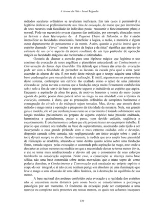 A Arvore da Vida - Israel Regardie
métodos seculares ordinários se revelaram ineficazes. Em tais casos é permissível e
legítimo dedicar-se preliminarmente aos ritos de evocação, de modo que por intermédio
de seus recursos toda faculdade do indivíduo possa reassumir o funcionamento pleno e
normal. Pode ser necessário evocar algumas das entidades, por exemplo, elencadas entre
as Setenta e duas Hierarquias de A Pequena Chave de Salomão, o Rei visando
intensificar as faculdades emocionais, beneficiar a lógica, a razão, a memória e algum
outro departamento do pensamento e da mente. Assim, quando a goécia instrui que o
espírito chamado “Foras” ensina “as artes da lógica e da ética” significa que através do
estímulo de um certo aspecto da mente resultante de um tipo particular de operação
mágica as faculdades mágicas são melhoradas e estimuladas.
Gostaria de chamar a atenção para uma hipótese mágica que legitima o uso
contínuo da evocação de seres angélicos e planetários antecedendo ao Conhecimento e
Conversação do Santo Anjo Guardião. Ela defende que a busca das artes da evocação
pode ser com a finalidade de preencher as lacunas da escada pela qual a alma pode
ascender às alturas do céu. É por meio deste método que o teurgo adquire uma sólida
base quadrangular para sua pirâmide de realização. É inútil, argumentam os proponentes
deste sistema, contemplar um edifício tão exaltado como o ápice de uma pirâmide
elevando-se pelas nuvens a menos que a fundação esteja muito firmemente estabelecida
sob o solo a fim de servir de base e suporte seguros e inabaláveis ao espírito que aspira.
Enquanto a aspiração da alma for pura, de motivos honestos e isenta do mero desejo
egoísta do poder, pouco dano poderá advir ao mago na sua atividade com a técnica da
evocação, contanto, é claro, que as precauções ordinárias de completos banimento e
consagração do círculo e do triângulo sejam tomadas. Mas, diz-se, que através deste
método o mago imita a operação e progresso da totalidade da natureza. Nela, sua grande
guia e modelo, ele vê que nenhum passo rumo ao crescimento é tomado subitamente sem
longas medidas preliminares ou preparo de alguma espécie; tudo procede ordenada,
harmoniosa e gradualmente, passo a passo, com devido cuidado, seqüência e
escalonamento. É esta harmonia e ordem que ele procura trazer ao seu próprio trabalho. É
preciso que comece seu trabalho na base da superestrutura, assentando cada tijolo a ser
incorporado a essa grande pirâmide com o mais extremo cuidado, zelo e devoção,
dispondo camada sobre camada, não negligenciando um único estágio sobre o qual a
torre deverá sempre se elevar. Gradativamente, à medida que esta ampla base piramidal
de realização se desdobra, alteando-se tanto dentro quanto acima sobre uma fundação
firme, tornada segura pelas evocações e sustentada pela aspiração do mago, este tende a
descartar as coisas menores na medida em que a necessidade destas se torna menos óbvia,
e ele se torna mais unidirecionado e devoto até que o coroamento de seus esforços
transborda na consecução suprema. Neste caso, a consecução se alicerça numa base
sólida, não uma base construída sobre areias movediças que o mero sopro do vento
poderia derrubar; o Conhecimento e Conversação está enraizado no próprio espírito e
corpo do ser integral, e aí não existe nenhum perigo em absoluto de uma iluminação que
leve o mago a uma obsessão de uma idéia fanática, ou à destruição do equilíbrio de sua
mente.
A base racional dos poderes conferidos pela evocação e a realidade dos espíritos
não se encontram muito distantes para nossa busca se considerarmos a psicologia
patológica por um momento. O fenômeno da evocação pode ser comparado a uma
neurose ou complexo sutis presentes em nossas mentes, os quais nos achamos incapazes
139
 