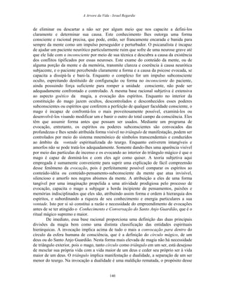 A Arvore da Vida - Israel Regardie
de eliminar ou descartar a não ser por algum meio que nos capacite a defini-los
claramente e determinar sua causa. Este conhecimento lhes outorga uma forma
consciente e racional precisa, que pode, então, ser francamente encarada e banida para
sempre da mente como um impulso perseguidor e perturbador. O psicanalista é incapaz
de ajudar um paciente neurótico particularmente ruim que sofre de uma neurose grave até
que ele lide com o inconsciente por meio de sua técnica e descubra a causa da existência
dos conflitos tipificados por essas neuroses. Este exame do conteúdo da mente, ou de
alguma porção da mente e da memória, transmite clareza e coerência à causa neurótica
subjacente, e o paciente percebendo claramente a forma e a causa da psicose evocada, se
capacita a dissipá-la e bani-la. Enquanto o complexo for um impulso subconsciente
oculto, espreitando destituído de configuração ou forma no inconsciente do paciente,
ainda possuindo força suficiente para romper a unidade consciente, não pode ser
adequadamente confrontado e controlado. A mesma base racional subjetiva é extensiva
ao aspecto goético da magia, a evocação dos espíritos. Enquanto no interior da
constituição do mago jazem ocultos, descontrolados e desconhecidos esses poderes
subconscientes ou espíritos que conferem a perfeição de qualquer faculdade consciente, o
mago é incapaz de confrontá-los o mais proveitosamente possível, examiná-los ou
desenvolvê-los visando modificar um e banir o outro do total campo da consciência. Eles
têm que assumir forma antes que possam ser usados. Mediante um programa de
evocação, entretanto, os espíritos ou poderes subconscientes são convocados das
profundezas e lhes sendo atribuída forma visível no triângulo de manifestação, podem ser
controlados por meio do sistema mnemônico de símbolos transcendentais e conduzidos
ao âmbito da vontade espiritualizada do teurgo. Enquanto estiverem intangíveis e
amorfos não se pode tratá-los adequadamente. Somente dando-lhes uma aparência visível
por meio das partículas de incenso e os evocando ao interior do triângulo mágico é que o
mago é capaz de dominá-los e com eles agir como quiser. A teoria subjetiva aqui
empregada é sumamente conveniente para suprir uma explicação de fácil compreensão
desse fenômeno da evocação, pois é perfeitamente possível comparar os espíritos ao
conteúdo-idéia ou conteúdo-pensamento-subconsciente da mente que atua invisível,
silencioso e amorfo nos negros abismos da mente. A atribuição a eles de uma forma
tangível por uma imaginação propelida a uma atividade prodigiosa pelo processo de
evocação, capacita o mago a subjugar a horda incipiente de pensamentos, paixões e
memórias indisciplinados que eles são, atribuindo assim forma e ordem à hierarquia dos
espíritos, e subordinando a riqueza de seu conhecimento e energia particulares a sua
vontade. Isto por si só constitui a razão e necessidade do empreendimento de evocações
antes de se ter atingido o Conhecimento e Conversação do Santo Anjo Guardião, que é o
ritual mágico supremo e maior.
De imediato, essa base racional proporciona uma definição das duas principais
divisões da magia bem como uma distinta classificação das entidades espirituais
hierárquicas. A invocação implica acima de tudo o mais a convocação para dentro do
círculo da esfera humana de consciência, que é a definição do círculo mágico, de um
deus ou do Santo Anjo Guardião. Nesta forma mais elevada de magia não há necessidade
de triângulo exterior, pois o mago, tanto círculo como triângulo em um ser, está desejoso
de mesclar sua própria vida com a vida maior de um deus e ceder seu próprio ser à vida
maior de um deus. O triângulo implica manifestação e dualidade, a separação de um ser
menor do teurgo. Na invocação a dualidade é uma maldição rematada, o propósito desse
140
 