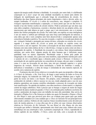 A Arvore da Vida - Israel Regardie
aspecto da teurgia sendo eliminar a dualidade. A evocação, por outro lado, é a deliberada
conjuração ou o fazer surgir de uma entidade incompleta ou menor para dentro do
triângulo de manifestação que é colocado longe da circunferência do círculo. As
definições das duas figuras principais são muito importantes e úteis e devem, acho, ser
sempre lembradas. O círculo é a esfera da consciência, una, integral e completa. O
triângulo representa manifestação e separação, e é nesse ponto que um ser das trevas é
trazido à luz dos limites ocultos do círculo interior. Pode-se presumir que um deus seja
uma idéia completa e harmoniosa, coerente e absoluta dentro de sua própria esfera, um
macrocosmo que tudo abarca ao qual o mago, que é um microcosmo, une a si mesmo
dentro dos limites protegidos do círculo. Por outro lado, um espírito ou uma inteligência
é um ser menor e embora por definição seja uma força semi-inteligente da natureza, é
uma idéia que não é nem completa nem bem desenvolvida e compreende apenas uma
consciência limitada e partitiva. No caso da evocação, o espírito é evocado para dentro de
um triângulo limitado e protegido por nomes divinos, colocados no exterior do círculo
sagrado e o mago dentro do círculo se posta em relação ao espírito como um
macrocosmo e um ser superior. Tal como a invocação de um deus inunda a consciência
humana com uma onda estática da luz e vida divinas, o teurgo se posta como um deus e
energizador do espírito. A finalidade da evocação é, em síntese, fazer intencionalmente
salientar, por assim dizer, alguma porção da alma humana que é deficiente numa
qualidade mais ou menos importante. Recebendo corpo e forma pelo poder da
imaginação e da vontade, ela é, para usar uma metáfora, especialmente nutrida pelo calor
e sustento do sol, e recebendo água e alimento pode crescer e florescer. A técnica é a
assimilação de um espírito particular na consciência do teurgo, não por amor e rendição
como é o caso na invocação de um deus, mas sim por comando superior e o gesto
imperioso da vontade. Através desta assimilação, a ferida de Amfortas é curada, a
deficiência é remediada e a alma do teurgo é estimulada de uma maneira especial, de
acordo com a natureza do espírito.
O primeiro dos três livros relativos à evocação dos quais me proponho a falar aqui
é A Chave de Salomão, o Rei. Este livro, de longe o mais notório de todos os livros de
instrução mágica, foi traduzido em 1889 por S. L. McGregor Mathers para o inglês a
partir de textos em latim e em francês. Ele próprio, estou informado, foi sumamente
conhecedor do método e obteve sucesso no seu uso, tendo adaptado para o uso de seus
próprios aprendizes um resumo científico abordando o processo de evocação em todas
suas ramificações. Na opinião do tradutor, essa obra encerrava a fonte-matriz e o depósito
central da magia cabalística. Nela é preciso que se busque a origem de muito da magia
cerimonial da época medieval quando A Chave era estimada pelos melhores escritores do
oculto e praticantes da magia como um trabalho da mais alta autoridade. Que serviu de
instrução a Éliphas Lévi e lhe forneceu os dados nos quais foi baseado o Dogma e Ritual
de Alta Magia é mais que provável pois deve ser evidente para quem quer que tenha
efetivamente estudado Lévi com cuidado que a Chave de Salomão foi seu principal texto
para estudo e prática. Embora ele não expresse franco reconhecimento como devedor por
meio de muitas palavras, é a essa obra que ele se refere em suas vistosas observações
relativas às Clavículas do Rei Salomão. No seu Ritual de Alta Magia ele cita uma
invocação que atribui a Salomão, apresentando este ritual uma certa, embora não exata,
semelhança em sua construção e teor, à primeira conjuração da Chave, reproduzida no
último capítulo de seu trabalho. A Chave, como um todo, com a exceção de vários
141
 