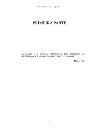 A Arvore da Vida - Israel Regardie
PRIMEIRA PARTE
“A MAGIA É A CIÊNCIA TRADICIONAL DOS SEGREDOS DA
NATUREZA QUE A NÓS FOI TRANSMITIDA PELOS MAGOS.”
Éliphas Lévi
7
 