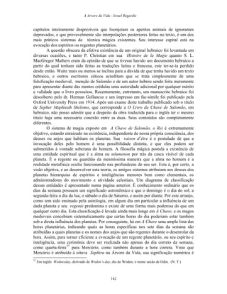 A Arvore da Vida - Israel Regardie
capítulos inteiramente desprezíveis que lisonjeiam os apetites animais de ignorantes
depravados, e que provavelmente são interpolações posteriores feitas no texto, é um dos
mais práticos sistemas de técnica mágica existentes. Seu interesse capital está na
evocação dos espíritos ou regentes planetários.
A questão obscura da efetiva existência de um original hebraico foi levantada em
diversas ocasiões, e tanto P. Christian em sua Histoire de la Magie quanto S. L.
MacGregor Mathers eram da opinião de que se tivesse havido um documento hebraico a
partir do qual tenham sido feitas as traduções latina e francesa, este ter-se-ia perdido
desde então. Waite mais ou menos se inclina para a dúvida de que tenha havido um texto
hebraico, e outros escritores céticos acreditam que se trata simplesmente de uma
falsificação medieval, menção de Salomão e de um autor hebreu sendo feita meramente
para apresentar diante das mentes crédulas uma autoridade adicional por qualquer mérito
e validade que o livro possuísse. Recentemente, entretanto, um manuscrito hebraico foi
descoberto pelo dr. Herman Gollancsz e um impresso em fac-símile foi publicado pela
Oxford University Press em 1914. Após um exame deste trabalho publicado sob o título
de Sepher Maphteah Shelomo, que corresponde a O Livro da Chave de Salomão, em
hebraico, não posso admitir que a despeito da obra traduzida para o inglês ter o mesmo
título haja uma necessária conexão entre as duas. Seus conteúdos são completamente
diferentes.
O sistema de magia exposto em A Chave de Salomão, o Rei é extremamente
objetivo, estando enraizado na existência, independente de nossa própria consciência, dos
deuses ou anjos que habitam os planetas. Sua raison d’être é o postulado de que a
invocação deles pelo homem é uma possibilidade distinta, e que eles podem ser
submetidos à vontade soberana do homem. A filosofia mágica postula a existência de
uma entidade espiritual que é a alma ou nôumenon por trás da casca visível de cada
planeta. É o regente ou guardião da mesmíssima maneira que a alma no homem é a
realidade metafísica oculta funcionando nas profundezas de seu ser. Esta é, por certo, a
visão objetiva, e ao desenvolver esta teoria, os antigos sistemas atribuíam aos deuses dos
planetas hierarquias de espíritos e inteligências menores bem como elementais, os
administradores do movimento e atividade celestiais. Um diagrama de classificação
dessas entidades é apresentado numa página anterior. É conhecimento ordinário que os
dias da semana possuem um significado astronômico e que o domingo é o dia do sol, a
segunda-feira o dia da lua, o sábado o dia de Saturno, e assim por diante. Por este arranjo,
como tem sido ensinado pela astrologia, em algum dia em particular a influência de um
dado planeta e seu regente predomina e existe de uma forma mais poderosa do que em
qualquer outro dia. Esta classificação é levada ainda mais longe em A Chave, e os magos
medievais concebiam sistematicamente que certas horas do dia poderiam estar também
sob a direta influência dos planetas. Por conseguinte, há em A Chave uma ampla lista das
horas planetárias, indicando quais as horas específicas nos sete dias da semana são
atribuídas a quais planetas e os nomes dos anjos que são regentes durante o desenrolar da
hora. Assim, para tornar eficiente a evocação de um regente planetário, ou seu espírito e
inteligência, uma cerimônia deve ser realizada não apenas do dia correto da semana,
como quarta-feira37
para Mercúrio, como também durante a hora correta. Visto que
Mercúrio é atribuído à oitava Sephira na Árvore da Vida, sua significação numérica é
37
Em inglês Wednesday, derivado de Woden’s day, dia de Woden, o nome saxão de Odin. (N. T.)
142
 
