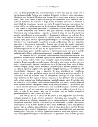 A Arvore da Vida - Israel Regardie
oito. Sua hora apropriada seria conseqüentemente a oitava hora que, de acordo com a
tabela, é denominada Tafrac e seria suscetível de maneira peculiar às coisas mercurianas.
Na oitava hora do dia de Mercúrio, que é quarta-feira, empregando as ervas, incensos,
cores, selos, luzes, formas e nomes divinos que se harmonizam e são coerentes com a
natureza tradicional de Mercúrio, o mago é mais facilmente capacitado a estimular a
criatividade da imaginação e evocar ou a partir de sua própria mente ou a partir da luz
astral a idéia ou espírito pertencente à categoria ou hierarquia denominada Mercúrio.
Tendo escrito as conjurações apropriadas, a cerimônia é executada. O mago, envolvendo
a si mesmo astralmente com a forma do deus que é atribuído à mesma Sephira da qual
Mercúrio é uma correspondência – mas não se unindo à forma no caso de somente um
espírito ou inteligência serem requeridos – e forçosamente dirigindo um poderoso fluxo
de força de vontade sobre o sigillum do espírito, invoca o deus, suplica ao arcanjo e
conjura o anjo que a entidade espiritual apropriada possa ser constrangida a se manifestar
fora do círculo no consagrado triângulo da arte, de acordo com os selos e os elementos
coerentes e harmoniosos empregados. Embora esta técnica não esteja plenamente
explícita em A Chave – já que o rudimentar método aí descrito seria comparável a um
menininho pedindo ao seu pai para lhe dar alguns trocados – a experiência e a tradição
têm demonstrado que os métodos egípcios se harmonizam muito bem com o método
cabalístico de A Chave, e são mais conduzentes à produção dos resultados desejados.
Há capítulos do livro que tratam cuidadosamente das qualidades essenciais dos
planetas e da variedade de diferentes operações que pertencem mais distintamente a um
do que a outro, embora todas essas instruções sejam suplementadas pelo conselho
principal de executar toda operação quando a lua estiver na crescente nos dias entre seu
nascer e sua plenitude. Assim a evocação das forças de Marte nos dias e horas de Marte
confere coragem, energia e força de vontade, enquanto que os períodos próprios do Sol,
de Vênus e Júpiter se adaptam bem a quaisquer operações de amor, de benevolência e de
invisibilidade. Operações para a aquisição de uma abundância de eloqüência,
conhecimento científico, profecia e a capacidade da adivinhação surgiriam na esfera de
Mercúrio e assim por diante tal como foi formulado na astrologia. O Mago enumera os
anjos relativos aos doze signos zodiacais e os períodos mais propícios para a evocação
deles seriam no dia e hora do planeta regente e exaltado naquele signo. O método exato
de construir o círculo mágico é dado com certos detalhes, bem como a maneira pela qual
deve ser especialmente consagrado. Poderia acrescentar que embora A Chave afirme que
o círculo deveria ser traçado na terra com a faca ou espada mágicas, o moderno teurgo
pode traçar o círculo com suas cores apropriadas sobre um pedaço virgem de tela ou
sobre o chão de seu templo, seja este de cerâmica, taco ou linóleo, traçando-o
posteriormente no ar com a espada ou o bastão.
Um fato que faz de A Chave um dos únicos e mais importantes dos trabalhos
mágicos disponíveis é ela fornecer excelentes ilustrações dos pantáculos e selos
apropriados aos sete planetas, necessários para o uso como lamen e sigillae durante as
cerimônias, mostrando também como deveriam ser construídos. Quando a lua estiver
num signo do ar ou da terra, durante os dias e horas de Mercúrio, será o mais propício
período para a confecção dos pantáculos e selos. O mago deve dispor também de uma
câmara especial, se possível, independente com a devida privacidade onde, após a correta
consagração e fumigação ascendente, é possível construir os pantáculos seja sobre metal,
seja sobre papel limpo virgem. “Estes pantáculos são geralmente feitos do metal que mais
143
 
