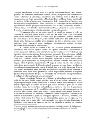 A Arvore da Vida - Israel Regardie
consagrar experimentos e livros, e seja lá o que for de natureza similar, como escritos,
gravuras, etc. borrifando, perfumando, untando, selando, abençoando com comemorações
santas e chamando à lembrança a santificação dos mistérios, como a tábua dos dez
mandamentos, que foram transmitidas a Moisés por Deus no Monte Sinai, a santificação
do Antigo e do Novo Testamentos, e igualmente a da lei, dos profetas e Escrituras, que
foram promulgadas pelo Espírito Santo; e mais uma vez existem para serem mencionados
aqueles nomes divinos que sejam convenientes no caso, a saber, o testamento de Deus, o
livro de Deus, o livro da vida, o conhecimento de Deus, a sabedoria de Deus e similares.
E com tal tipo de ritos como estes é executada a consagração pessoal...
“É necessário observar que votos, oblações e sacrifícios possuem o poder de
consagração, tanto real quanto pessoal, e eles são, por assim dizer, certas convenções
entre aqueles nomes com os quais são feitos e nós, que os fazemos, aderindo fortemente
ao nosso desejo e efeitos desejados, como quando sacrificamos com certos nomes ou
coisas, como fumigações, unções, anéis, imagens, espelhos e algumas coisas menos
materiais, como caracteres, selos, pantáculos, encantamentos, orações, gravuras.
Escrituras, do que falamos largamente antes.”
A Pequena Chave de Salomão, o Rei ou A Goécia (palavra provavelmente
derivada de uma raiz que significa “berrar” ou “gemer” se referindo possivelmente à
técnica dos nomes bárbaros, uma característica das invocações do livro38
) trata de uma
descrição minuciosa de setenta e dois espíritos ou hierarquias de espíritos que a tradição
afirma eram evocados e submetidos por Salomão. Foi por meio da ação deles e por meio
deles que Salomão recebeu aquela sabedoria superlativa e aquele conhecimento
espiritual que a lenda afirma lhe terem pertencido. Ao abrir o livro há uma definição da
magia a título de proêmio nestes termos: “A magia é o mais elevado, mais absoluto e
mais divino conhecimento da filosofia natural, avançado em sua obras e prodigiosas
operações por uma compreensão correta da virtude interior e oculta das coisas, de sorte
que agentes verdadeiros sendo aplicados aos pacientes adequados efeitos estranhos e
admiráveis serão desse modo produzidos. Daí os magos serem profundos e diligentes
pesquisadores da natureza; devido à sua habilidade, eles sabem como antecipar um efeito,
o qual para o vulgo se afigurará como um milagre.”
Quanto à opinião de Waite de que A Goécia se refere ela mesma à magia negra,
tenho de discordar. Minha própria opinião é que Waite se inclina a classificar como
magia negra qualquer método técnico que se mantém fora do ádito consagrado de sua
própria organização. O sistema delineado por Francis Barrett na parte de seu livro
intitulada Magia Cerimonial é na realidade baseado na Chave e no livro de que ora nos
ocupamos, bem como em de Occulta Philosophia, de Agrippa. Vários dos rituais que ele
apresenta são tomados palavra por palavra, e com apenas umas poucas alterações e
acréscimos secundários, de A Goécia. Embora dificilmente comparável a Abramelin em
matéria de sublimidade e poder de concepção espiritual, A Goécia é, entretanto, um
sistema relativamente fácil tanto de ser compreendido quanto de ser operado, pois
também neste caso o mago não é sobrecarregado com tais exigências impossíveis e
fantásticas como sangue de morcego, caveiras de parricidas e cabritos ou cordeiros
38
do grego γοητεια, fascinação, e posteriormente por extensão o significado pejorativo de charlatanismo,
impostura, fraude. O grego γοησ (ητοσ) significa originalmente mago ou feiticeiro, e daí charlatão,
impostor. (N. T.)
146
 