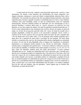 A Arvore da Vida - Israel Regardie
A maior parte do livro diz respeito a uma descrição rigorosa dos espíritos e suas
hierarquias. Os setenta e dois hierarcas são classificados em várias categorias: reis,
duques, príncipes, marqueses e assim por diante, compreendendo naturezas boas, más e
indiferentes. Na economia da natureza eles têm sua própria função particular, uma tarefa
específica para executar e quando evocados e controlados pelo invocador e seus símbolos
conferem uma certa faculdade, poder ou tipo de conhecimento como foi explicado
anteriormente. Diversos métodos podem ser aplicados em sua classificação já que é
possível distribuir o número deles entre os quatro elementos ou referi-los aos sete
planetas, ou aos doze signos do zodíaco. Os selos de aparência estranha fornecidos em A
Goécia como representativos das assinaturas dos espíritos devem ser usados no peito do
mago, no reverso do pentagrama gravado sobre um lamen de metal de acordo com a
posição, dignidade e caráter do espírito a ser convocado à aparição visível. Assim, o
sigillum de um rei dos espíritos deve ser gravado sobre um lamen de ouro, enquanto que
o de um duque deve sê-lo sobre cobre, o de um príncipe sobre estanho enquanto que a
prata deve ser o material do lamen para a evocação de um marquês. Por meio deste
método, os caracteres dos espíritos são mostrados pelos metais empregados na construção
do lamen. Os reis são de uma dignidade solar; os duques são venusianos; os príncipes,
jupiterianos e os marqueses dizem respeito à Lua. Devem ser observadas estações e
ocasiões para a conjuração dos espíritos pois “tu deverás conhecer e observar o período
da lua para teu trabalho, os melhores dias sendo quando a Lua tem 2, 4, 6, 8, 10, 12 e 14
dias, como diz Salomão, nenhum outro dia sendo aproveitável”. O texto continua
afirmando que os reis “podem ser submetidos das 9 até o meio-dia e das 3 da tarde até o
pôr-do-sol; os marqueses podem ser submetidos das 3 da tarde até as 9 da noite e das 9 da
noite até o nascer do sol; os duques podem ser submetidos do nascer do sol ao meio-dia
com tempo límpido sem nuvens; os prelados podem ser submetidos a qualquer hora do
dia; os cavaleiros podem ser submetidos da aurora até o nascer do sol ou das 4 horas até o
pôr-do-sol; os presidentes podem ser submetidos a qualquer hora, exceto no crepúsculo, à
noite, a menos que o rei a que estão subordinados seja invocado; e os condes a qualquer
hora do dia, seja nos bosques, seja em quaisquer outros lugares que os homens não
freqüentam, ou onde não há ruído.”
149
 