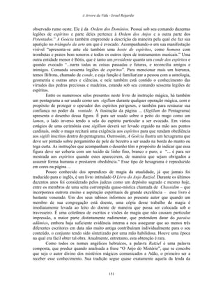 A Arvore da Vida - Israel Regardie
observado rumo oeste. Ele é da Ordem dos Domínios. Possui sob seu comando duzentas
legiões de espíritos e parte deles pertence à Ordem dos Anjos e a outra parte dos
Potentados.” A Goécia também empreende a descrição da maneira pela qual ele faz sua
aparição no triângulo da arte em que é evocado. Acompanhando-o em sua manifestação
visível “apresenta-se ante ele também uma hoste de espíritos, como homens com
trombetas e pratos bem sonoros e todos os outros tipos de instrumentos musicais.” Uma
outra entidade menor é Bótis, que é tanto um presidente quanto um conde dos espíritos e
quando evocado “...narra todas as coisas passadas e futuras, e reconcilia amigos e
inimigos. Comanda sessenta legiões de espíritos”. Para mencionar mais um hierarca,
temos Bifrons, chamado de conde, e cuja função é familiarizar a pessoa com a astrologia,
geometria e outras artes e ciências, e nele também está contido o conhecimento das
virtudes das pedras preciosas e madeiras, estando sob seu comando sessenta legiões de
espíritos.
Entre os numerosos selos presentes neste livro de instrução mágica, há também
um pentagrama a ser usado como um sigillum durante qualquer operação mágica, com o
propósito de proteger o operador dos espíritos perigosos, e também para restaurar sua
confiança no poder da vontade. A ilustração da página ... (Sigillum do Pentagrama)
apresenta o desenho dessa figura. É para ser usado sobre o peito do mago como um
lamen, o lado inverso tendo o selo do espírito particular a ser evocado. Em vários
estágios de uma cerimônia esse sigillum deverá ser levado erguido na mão aos pontos
cardinais, onde o mago recitará uma exigência aos espíritos para que rendam obediência
aos sigilli inscritos dentro do pentagrama. Outrossim, A Goécia ilustra um hexagrama que
deve ser pintado sobre pergaminho de pele de bezerro a ser usado na borda do manto ou
toga curta. As instruções que acompanham o desenho têm o propósito de indicar que essa
figura deve ser coberta com um tecido de linho fino, branco e puro, e “... é para ser
mostrada aos espíritos quando estes aparecerem, de maneira que sejam obrigados a
assumir forma humana e prestarem obediência.” Esse tipo de hexagrama é reproduzido
em cores na página ...
Pouco conhecido dos aprendizes de magia da atualidade, já que jamais foi
traduzido para o inglês, é um livro intitulado O Livro do Anjo Ratziel. Durante os últimos
duzentos anos foi considerado pelos judeus como um depósito sagrado e mesmo hoje,
entre os membros de uma seita corrompida quase-mística chamada de Chassidim – que
incorporava outrora ensino e aspiração espirituais de grande excelência – esse livro é
bastante venerado. Um dos seus rabinos informou ao presente autor que quando um
membro de sua congregação está doente, uma cópia desse trabalho de magia é
imediatamente levada ao leito do doente de maneira que possa ser colocada sob o
travesseiro. É uma coletânea de escritos e visões de magia que não causam particular
impressão, a maior parte distintamente rudimentar, que pretendem datar do paraíso
adâmico, embora haja suficiente evidência interna a nos assegurar que ao menos três
diferentes escritores em data não muito antiga contribuíram individualmente para o seu
conteúdo, o conjunto tendo sido sintetizado por uma mão habilidosa. Houve uma época
na qual era fácil obter tal obra. Atualmente, entretanto, esta obtenção é rara.
Como todos os nomes angélicos hebraicos, a palavra Ratziel é uma palavra
composta, que produz quando analisada a frase “O Anjo do Mistério”, que se concebe
que seja o autor divino dos mistérios mágicos comunicados a Adão, o primeiro ser a
receber esse conhecimento. Sua tradição segue quase exatamente aquela da lenda da
151
 