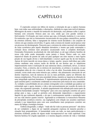 A Arvore da Vida - Israel Regardie
CAPÍTULO I
É expressão comum nos lábios de muitos a reiteração de que a espécie humana
hoje, com todas suas enfermidades e aberrações, chafurda às cegas num terrível pântano.
Mensageiro da morte e munido de tentáculos de destruição, esse pântano colhe a espécie
humana com crescente firmeza para seu seio, ainda que com grande sutileza e
furtivamente. Civilização, por mais curioso que seja, civilização moderna é o seu nome.
Os tentáculos, que são os instrumentos inconscientes de seus golpes catastróficos, partem
da estrutura enferma, falsa e repugnante do sistema social decadente e do conjunto de
valores em que estamos envolvidos. E agora, toda a textura do mundo social parece estar
em processo de desintegração. Pareceria que a estrutura da ordem nacional está mudando
da ruína econômica para aquele abandono derradeiro e insano que pode contemplar a
extinção dessa estrutura num precipício escancarado rumo à completa destruição.
Enraizados firmemente na plenitude da vida individual, os até aqui robustos bastiões de
nossa vida estão sendo ameaçados como jamais o foram. Parece cada vez mais
impossível diante do poente de cada sol para qualquer um reter mesmo a mais ligeira
porção de seu legado divino e individualidade e exercer aquilo que faz de nós homens.
Apesar de terem nascido em nossa época e tempo, aqueles poucos indivíduos que estão
cientes mediante uma certeza isenta da dúvida de um destino que os impulsiona
imperiosamente rumo à realização de suas naturezas ideais, constituem, talvez, as únicas
exceções. Estes, a minoria, são os místicos de nascimento, os artistas e os poetas, os que
contemplam além do véu e trazem de volta a luz do além. Encerrada dentro da massa,
contudo, existe ainda uma outra minoria que, embora não plenamente consciente de um
destino imperioso, nem da natureza de seu eu mais profundo, aspira ser diferente das
massas complacentes. Presa de uma ansiedade íntima, mantém-se inquieta na obtenção de
uma integridade espiritual duradoura. É impiedosamente oprimida pelo sistema social do
qual constitui parte e cruelmente condenada ao ostracismo pela massa de seus camaradas.
As verdades e possibilidades de um contato reintegrador com a realidade que pudesse ser
estimulado aqui e agora, durante a vida e não necessariamente por ocasião da morte do
corpo, são cegamente ignoradas. A atitude singularmente tola adotada pela maior parte da
moderna humanidade européia “inteligente” para com essa aspiração constitui um grave
perigo para a raça, a qual se permitiu com demasiada impaciência o esquecimento
daquilo de que realmente depende, e de que é continuamente nutrida e sustentada tanto
em sua vida interior quanto exterior. Agarrando-se avidamente à evanescência flutuante
da precipitada existência exterior, sua negligência com relação aos assuntos espirituais
somada à sua impaciência para com seus semelhantes mais perspicazes constitui um
marca de fadiga e nostalgia extrema.
Embora desgastado, o adágio “onde não há visão as pessoas perecem” não deixa
de ser verdadeiro e digno de ser repetido porquanto expressa de maneira peculiar a
situação hoje preponderante. A humanidade como um todo, ou mais particularmente o
elemento ocidental, perdeu de algum modo incompreensível sua visão espiritual. Uma
barreira herética foi erigida separando a si mesma daquela corrente de vida e vitalidade
8
 