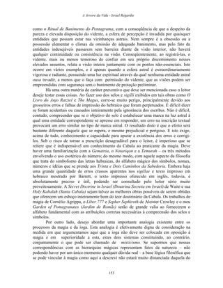 A Arvore da Vida - Israel Regardie
como o Ritual de Banimento do Pentagrama, com a conseqüência de que a despeito da
pureza e elevada disposição do vidente, a esfera de percepção é invadida por quaisquer
entidades que possam estar nas vizinhanças astrais. Nem sempre é a obsessão ou a
possessão elementar o clímax da omissão do adequado banimento, mas pelo fato de
entidades indesejáveis passarem sem barreira diante da visão interior, não haverá
qualquer continuidade ou consistência na visão. Conseqüentemente, ao registrá-las, o
vidente, mais ou menos temeroso de confiar em seu próprio discernimento nesses
elevados assuntos, relata a visão inteira juntamente com os pontos não-essenciais. Isto
ocorre em vários exemplos, e é apenas quando a esfera astral é extraordinariamente
vigorosa e radiante, possuindo uma luz espiritual através da qual nenhuma entidade astral
ousa invadir, a menos que o faça com permissão do vidente, que as visões podem ser
empreendidas com segurança sem o banimento de proteção preliminar.
Há uma outra matéria de caráter preventivo que deve ser mencionada caso o leitor
deseje testar essas coisas. Ao fazer uso dos selos e sigilli exibidos em tais obras como O
Livro do Anjo Ratziel e The Magus, corre-se muito perigo, principalmente devido aos
grosseiros erros e falhas de impressão do hebraico que foram perpetuados. É difícil dizer
se foram acidentais ou causados inteiramente pela ignorância dos escribas. Não é difícil,
contudo, compreender que se o objetivo do selo é estabelecer uma marca na luz astral à
qual uma entidade correspondente se apresse em responder, um erro na inscrição textual
provocará um erro similar no tipo de marca astral. O resultado disto é que o efeito será
bastante diferente daquele que se espera, e mesmo prejudicial e perigoso. E isto exige,
acima de tudo, conhecimento e capacidade para apurar a existência dos erros e corrigi-
los. Sob o risco de tornar a prescrição desagradável para o leitor, é imperioso que se
reitere que é indispensável um conhecimento da Cabala ao praticante da magia. Deve
haver uma familiarização com a Gematria, o Notariqon e a Temurah – os três métodos
envolvendo o uso esotérico do número; do mesmo modo, com aquele aspecto da filosofia
que trata do simbolismo das letras hebraicas, do alfabeto mágico dos símbolos, nomes,
números e idéias que se prende aos Trinta e Dois Caminhos da Sabedoria. Embora haja
uma grande quantidade de erros crassos aparentes nos sigillae e texto impresso em
hebraico mostrado por Barrett, o texto impresso oferecido em inglês, todavia, é
absolutamente preciso e útil, podendo ser consultado pelo leitor sério muito
proveitosamente. A Secret Doctrine in Israel (Doutrina Secreta em Israel) de Waite e sua
Holy Kabalah (Santa Cabala) sejam talvez as melhores obras possíveis de serem obtidas
que oferecem um esboço inteiramente bom do teor doutrinário da Cabala. Os trabalhos de
magia de Cornélio Agrippa, o Liber 777 e Sepher Sephiroth de Aleister Crowley e o meu
Garden of Pomegranates (Jardim de Romãs) serão de grande valia ao fornecerem o
alfabeto fundamental com as atribuições corretas necessárias à compreensão dos selos e
símbolos.
Por outro lado, desejo abordar uma importante analogia existente entre os
processos da magia e da ioga. Esta analogia é efetivamente digna de consideração na
medida em que argumentamos aqui que a ioga não deve ser colocada em oposição à
magia e em superioridade a esta, estes dois sistemas constituindo, ao contrário,
conjuntamente o que pode ser chamado de misticismo. Se supormos que nossas
correspondências com as hierarquias mágicas representam fatos da natureza – não
podendo haver por um único momento qualquer dúvida real – a base lógica filosófica que
se pode vincular à magia como aqui a descrevi não estará muito distanciada daquela do
153
 
