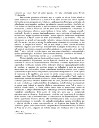 A Arvore da Vida - Israel Regardie
Caminho da União Real tal como descrito por uma autoridade como Swami
Vivekananda.
Discorremos pormenorizadamente aqui a respeito de vários deuses cósmicos
serem atribuídos às Sephiroth da Árvore da Vida, seres excelsos que são os regentes
inteligentes e guias dos processos evolutivos; a cada deus uma hierarquia apropriada está
subordinada, os mensageiros imediatos que são anjos, arcanjos, espíritos e inteligências.
Este sistema de classificação não se aplica somente ao macroscosmo, como também ao
microcosmo. A base da Árvore da Vida foi de tal modo elaborada que se refere não só
aos desenvolvimentos cósmicos como também às várias partes – psíquica, mental e
espiritual – do próprio homem, focalizando assim o campo inteiro de atividade universal
no interior do próprio organismo do homem. Os doze signos do zodíaco e os sete planetas
são atribuídos à Árvore como um todo. Considerando-se o ser humano como um
microcosmo do grande universo estelar e cósmico, todos os planetas, elementos e forças
nele têm curso, e mesmo os signos do zodíaco estão claramente representados em sua
natureza. A energia do Carneiro39
está em sua cabeça; o Touro concede resistência
laboriosa e força aos seus ombros; o Leão representa a coragem de seu coração e o fogo
selvagem de sua têmpera, enquanto os joelhos, ajudando-o a saltar, estão sob o signo do
Bode. 40
Isto, a título de exemplo, supre a base para uma teoria subjetiva tanto ontológica
quanto epistemológica: o universo existe somente dentro da consciência do homem, é
contérmino a esta consciência e suas leis são as leis da mente.
No meu trabalho anterior, Garden of Pomegranates [Jardim de Romãs] foi traçada
uma correspondência diagramática entre as Sephiroth cósmicas, as várias partes do ser
humano e os chakras ou os centros nervosos centrais que existem no departamento psico-
espiritual da constituição humana. Outras atribuições à luz das especulações precedentes
de imediato se revelam. As seguintes podem ser indicadas à guisa de exemplo,
descrevendo para onde tendem minhas especulações. O chakra Anahata, que é o centro
localizado no ou próximo do coração físico, sendo uma correspondência da sexta Sephira
da harmonia e do equilíbrio, está assim em direta correspondência com essências
sagradas como Osíris, Hélios, Mitra e o auto-resplandecente Augoeides. Thoth e todos os
seus divinos atributos de vontade e sabedoria entram numa perfeita correspondência com
o chakra Ajna situado no centro da testa acima dos olhos, enquanto que o mais elevado
de todos os chakras, o resplendente lótus de mil pétalas, o chakra Sahasrara, localizado
na coroa, onde Adonai se regozija, alinha-se completamente com Ptah e Amon, a
essência cósmica oculta, o centro criativo secreto tanto do macrocosmo quanto do
microcosmo. A adoção da teoria subjetiva traz consigo conclusões de largo alcance, e um
verdadeiro entendimento deste ponto de vista fará com que se compreenda
conscientemente a afirmação freqüentemente proferida com loquacidade de que dentro
do ser humano existe o inteiro universo e o vasto concurso das forças universais. Minha
teoria é que invocar Ártemis e Chomse e ter cooperado para se unir à essência que esses
nomes representam, por exemplo, é ter realizado uma tarefa de suprema importância que
é idêntica, devido a nossas correspondências, ao despertar das forças do chakra
Muladhara, pondo assim em movimento a serpente Kundalini em sua ascensão da Árvore
da Vida até a Coroa. Enquanto um sistema atingia seus resultados através de ritual e
39
Áries. (N. T.)
40
Ou melhor, Capricórnio. (N. T.)
154
 